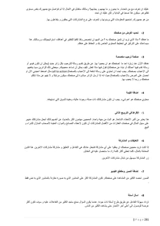 ‫عليك ان تعرف مع من تتحدث, ما يحبون و ما يهمهم و يجذبهم؟ رسالتك ستفشل في االحال إذا لم تتواصل مع جمهورك بنفس مستوى‬
‫تفكيرهم. سيكون هذا صعبا في البداية و لكن عليك ان تحدد‬
‫من هو جمهورك, تمنحهم المعلومات التي يريدونها و تتعرف على نوع المشاركات التي يعلقون و يتفاعلون بها.‬

‫2 - تحديد الغرض من صفحتك‬
‫ما هدفك ؟ ماذا الذي تريد ان تتميز صفحتك به ؟ من المهم ان تخصص وقتا كافيا للتفكير في أهدافك، استراتيجياتك، ورسالتك. هذا‬
‫سيساعدك على التركيز في تخطيط المحتوى الخاص بك و الحفاظ على هدفك.‬

‫3 - صفحة ترحيب مخصصة‬
‫هدفك األول عند زيارة احد ما لصفحتك هو ان يعجبوا بها. عن طريق تقديم رسالة للترحيب بكل زائر جديد (يمكن ان تكون فيديو أو‬
‫رسالة تقدم فيها أعمالك أو نبذ ة عن صفحتك) تقول فيها ماذا تفعل, كيف يمكن أن تساعد معجبينك, سيعطي ذلك للزائرين سببا يدفعهم‬
‫الى اإلعجاب بصفحتك. يجب ايضا ان تحتوي على رسالة تدفعة إلى اإلعجاب بالصفحة( ‪ call to action‬مثل اضغط اعجبني االن او‬
‫احصل على العرض باإلعجاب بالصفحة) حيث انه إذا أرسل الزائر مباشرة إلى صفحتك سيكون مرتبكا و ال يفهم عن ماذا تتكلم‬
‫صفحتك و ربما ال يعجب بها.‬

‫4 - اضافة القيمة‬
‫محتوي صفحتك هو اهم شيء. يجب ان تكون مشاركاتك ذات صلة، وجودة عالية، ومفيدة للسوق التي تستهدفه.‬

‫5 - اإلفراط في الترويج الذاتي‬
‫هذا يعتبر من أكبر األخطاء الشائعة, هو البث من جهة واحدة. المعجبين مهتمون اكثر بالحديث عن أنفسهم لذلك أجعل مشاركتك عنهم,‬
‫على سبيل المثال في صفحات العقارات من األفضل للمشاركات أن تكون إلعطاء النصائح والموارد المفيدة ألصحاب المنازل للشراء و‬
‫البيع.‬

‫6 - التعليقات و المشاركة‬
‫إذا كنت تريد معجبين صف حتك ان يعلقوا على أي مشاركة فاجعل عادتك هي التفاعل و التعليق و مشاركة مشاركات االخرين. هذا قانون‬
‫المعاملة بالمثل، كلما تعطي أكثر كلمة زاد ما ستحصل عليه في المقابل.‬
‫زر المشاركة سيسهل من تبادل مشاركات اآلخرين.‬

‫7 - إضافة الصور ومقاطع الفيديو‬
‫الصور تحصد الكثير من المشاهدة على صفحتك, تكون المشاركة اكثر على المنشور الذي به صورة مقارنة بالمنشور الذي به نص فقط‬
‫.‬

‫8 - اسأل أسئلة‬
‫تزداد سهولة التفاعل عن طريق طرح أسئلة ذات جودة. عندما يكون السؤال ممتع ستجد الكثير من التفاعالت عليه و سوف تكون أكثر‬
‫عرضة للوصول الى أعلى أخر األخبار حتى يشاهده الكثير من الناس.‬

‫182 ‪| P a g e‬‬

 