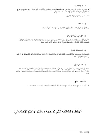 ‫9 - تنوع المحتوى‬
‫هو أهم شيء, يجب ان تكون مشركاتك على الصفحة ممتعة و مسلية. اضف روابط للمصدر الذي تضعه و أعط النصائح، و اطرح‬
‫األسئلة (مثل ماهو كتابك المفضل ؟) استخدم استطالعات الرأي،‬
‫أضف الصور والفيديو، وشارك اآلخرين.‬

‫21- المسابقات‬
‫من أفضل الوسائل لزيادة صفحتك و تعزيز المشاركة هو عمل مسابقة على الصفحة.‬

‫11- خلق تجربة فريدة من نوعها‬
‫هذا يخلق اإلحساس باالنتماء للصفحة, مثل معجب هذا األسبوع, اسأل الطبيب. بمجرد ان تتخذ القرار بفعل هذا ، يجب أن تلتزم‬
‫بتخصيص الوقت الكافي له. قد تجده حقك نجاح أو قد تفكر في تجربة استراتيجية جديدة.‬

‫21- اجعل رسالتك قصيرة‬
‫قامت ‪ Buddy Media‬بدراسة أظهرت أن المشاركات التي بها 28 حرفا أو أقل كانت عليها تفاعالت أعلى لذلك حافظ على ان تكون‬
‫رسالتك بسيطة وغير معقدة.‬

‫31- الرد على تعليق‬
‫إذا أخذ أي شخص بعض وقت للتعليق على مشارك ة على صفحتك، يجب عليك انت ايضا ان تجاوب عليه حتى لو كانت اإلجابة‬
‫”شكرا”. و معلومة تعلمتها اذكر اسم الشخص عند االستجابة سيساعد هذا على جعل الشخص يعود إلى صفحتك مرة اخرى و يتفاعل‬
‫عليها.‬

‫41- الرصد و التتبع‬
‫كن متأكدا من أن تتابع نتائجك باستمرار مع رؤى الفيسبوك المتاحة على صفحتك والتحليالت و األدوات أخرى.‬

‫االخطاء الشائعة التى تواجهة وسائل االعالم االجتماعي‬

‫282 ‪| P a g e‬‬

 