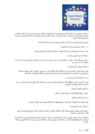 ‫ان أخطاء تصميم وسائل االعالم االجتماعي بتحجم جذب انتباة الجمهور ولذلك نحن نحدد تصميم وسائل االعالم االجتماعي‬
‫باعتبارة عملية اكتساب حركة المرور على االن ترنت أو كسب االهتمام من خالل مواقع وسائل االعالم االجتماعي .وهذا يبدو‬
‫بسيطا. لكن اخطائة كثيرة.‬
‫لتحسين تصميم صفحة الوسائل االعالم االجتماعي يجب تجنب هذة االخطاء الشائعة :‬
‫4 - استخدام مواضيع ليس لها صلة بالجمهور:‬
‫يجب ان تحدد مواضيع وتكون ذات صلة بالجمهور المستهدف وكتابة المواضيع التى تهمهم.‬
‫0 -االعتماد على الكم وليس الجودة :‬
‫.. الجودة هي أكثر قيمة من الكم. من االفضل لك ان تنشر محتوي واحد فى االسبوع مقابل 0 محتويات ليسوا ذات قيمة الن‬
‫المحتوى هو أمر ضروري.‬
‫2 - تجاهل التركيز على المشاركة :‬
‫تقوم وسائل االعالم االجتماعي على بناء العالقات لذلك المحادثة التي” ذات معني” مطلوبة ولكن ال تضيف محادثات‬
‫تزعج جمهورك لذلك يجب ان تضع تركيزك على الوجود االجتماعي فى محادثاتك وكيفية تكوين الصداقات.‬
‫1 - عدم استخدام المرئيات ( الصور ) :‬
‫تذكر ان الصورة تغني عن 4444 كلمة الن التسويق البصري بينمو بسرعة هائلة لذلك يحتاج االعتماد على الصور اوال و‬
‫المرئيات وباالخص الفديوهات القصيرة.‬
‫0 - التعقيد والكتابات المطولة :‬
‫حاول ان تجعل كتباتك قصيرة وبسيطة على قدر االمكان .‬
‫2 - ال تولي االهتمام بالنتائج :‬
‫قيس اهدافك ضد اهتمامتك . لذلك يجب ان تتعلم وتطبق ما تعلمتة لكي تحصل علي االفضل باستمرار.‬
‫7 - البحث دائما عن اختصارات‬
‫ال توجد طرق مختصرة ,الطرق بتطلب الوقت والطاقة، والكثير من المثابرة والصبر. لذلك ال تتوقع نتائج جيدة في أسابيع‬
‫قليلة. ولذا ال يجب ان تستسلم.‬
‫وتؤكد الدراسات ان التجار يجدو ن وسائل االعالم االجتماعي من اكثر السبل لبناء الوعي بالعالمة التجارية ووالء العمالء لهم‬
‫من اكثر وسائل الدفع للمبيعات الفورية ,وقد اكد تقرير البيع من خالل استطالع الرأي ان يوجد 074 شركة تبيع عبر شبكة‬
‫االنترنت‬

‫382 ‪| P a g e‬‬

 