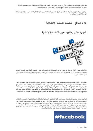 ‫وقد شمل المشاركين في استطالع الرأي ان يوجد 04 %من التجار على شبكة اإلنترنت فقط، 41% مصنعين العالمة‬
‫التجارية االستهالكية، 12%من سالسل البيع بالتجزئة و 24 % من شركات التسويق .‬
‫وللمزيد من النجاح يجب إشراك العمالء عن طريق التصميم الجيد الخاص بوسائل االعالم االجتماعية ، واالفضل بنسبة لك‬
‫فهم احتباجتهم و أولويتهم ..‬

‫ادارة المواقع وصفحات الشبكات االجتماعية‬
‫المهارات التي يحتاجها محرر الشبكات االجتماعية‬

‫تناولنتا فتتي المحتور األول متتن هتتذا الموضتوع متتا هتي المؤسستتات التتتي تحتتاج إلتتى محترر مختتتص بالعمتتل علتى شتتبكات االعتتالم‬
‫والتواصتتل االجتمتتاعي ، وفتتي هتتذا الجتتزء ستتيتم الحتتديث عتتن المهتتارات التتتي يجتتب أن يتمتتتع بهتتا محتترر الشتتبكات االجتماعيتتة فتتي‬
‫المؤسسات الصحفية.‬

‫تختلف الشروط التي تطلبها المؤسسات الصحفية في محرر شبكات التواصل االجتماعي (شبكات االعالم والتواصل االجتماعي ) عن‬
‫ما تبحث عنه منظمات المجتمع المدني، لكنهم عتادة متا يتفقتان علتى ضترورة اجادتته للغتة االنجليزيتة، وإجتادة تامتة الستتخدام بترامج‬
‫الكمبيتوتر خاصتة فيمتا يتعلتق بالتصتميم، وأيضتا شتهادة فتي التستويق أو اإلعتالم، لكتن الواقتع يشتهد أن ادارة الصتفحات علتى شتبكات‬
‫التواصل االجتماعي ال تحتاج لكل هذه الشروط، ففهم كيتف تعمتل هتذه الشتبكات والمعرفتة بشتأنها نجتده وبكثافتة فتي مئتات المتدونات‬
‫والمواقع االلكترونية باللغة العربية واالنجليزية، باإلضافة الى معرفة من هو الجمهورالمتابع للصفحة التي يقوم بإدارتها ذلك المحرر.‬

‫لنبدأ بالمؤسسات الصحفية؛ فمعظمها ال يصدر نسخا باللغة االنجليزية وليس لديها موقع الكتروني باالنجليزيتة ، إذن محترر الشتبكات‬
‫االجتماعية وهو آخر من يتعامل مع الخبر أو الموضوع الصحفي بشكل عام لن يتعرض لمحتوى باللغة االنجليزية، حتى المسئول عن‬
‫تحديث صفحة المؤسسة على تويتر ويستخدم الهاشتاج( يفضل ذكرها باالنجليزية) باللغة االنجليزية بجانب الهاشتاج العربي، فهتو ال‬
‫يحتاج لشهادات في اجادة االنجليزية، فقتط معرفتة بالهاشتتاج المناستب الضتافته التى الخبتر وهتي بالمناستبة يمكتن تعلمهتا عتن طريتق‬
‫الممارسة والتجربة ومتابعة الصفحات المختلفة للمؤسسات االخرى المحلية والعالمية.‬

‫482 ‪| P a g e‬‬

 