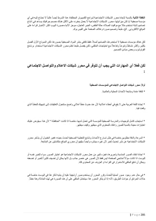 ‫النقطة الثانية بالنسبة إلجادة محرر الشتبكات االجتماعيت ة لبترامج الكمبيتوتر المختلفتة، هتذا الشترط أيضتا غالبتا ال نحتتاج إليته فتي أي‬
‫مؤسسة صحفية أ يا كان ميزانيتها، محترر الشتبكات االجتماعيتة ال يعمتل بمفترده علتى األقتل هنتاك مصتمم جرافيتك يستاعد فتي انتتاج‬
‫تصاميم ثابتة تستخدم مثال مع مواقيت الصالة، حالة الطقس، الخبتر العاجتل، متوجز األنباء،صتورة اليتوم، اكثتر األخبتار قتراءة علتى‬
‫الموقع االلكتروني.. الخ، طبعا وتصميم صورة وغالف الصفحة على الفيس بوك.‬

‫لكن هناك مؤسسات صحفية ال تستخدم هذه التصاميم أصال ، فقط تكتفي بنشر المتواد الصتحفية بصتورها، لكتن النمتوذج األول أفضتل‬
‫بكثيتر وأكثتتر نشتاطا وتنوعتتا وتفتاعال متتع احتياجتات المتلقتتي، لكتن يفضتتل طبعتا تعلتتم محترر الشتتبكات االجتماعيتة استتتخدام برنتتامج‬
‫الفوتوشوب وبعض مبادئ التصميم.‬

‫لكن فعال أي المهارات التي يجب أ ن تتوفر في محرر شبكات االعذالم والتواصذل االجتمذاعي‬
‫:‬
‫أوالً: محرر شبكات التواصل االجتماعي للمؤسسات الصحفية‬
‫* ثقافة عامة ومتابعة األحداث المحلية والعالمية.‬

‫* إجادة اللغة العربية حتى ال يقع في أخطاء امالئية ألن عند حدوث خطأ امالئي واضح ستتتحول التعليقتات إلتى تنبيهتك للخطتأ التذي‬
‫وقعت فيه.‬

‫* استتيعاب كامتل لتوجهتتات والمدرستة الصتحفية للمؤسستتة التتي تعمتل لتتديها، خاصتة اذا كانتت "محافظتتة " ألن هتذا ستيفرض عليتتك‬
‫ُ َ‬
‫اختيارات معينة بالنسبة للصور وانتقاء للمحتوى الذي سيظهر وكيف سيظهر.‬

‫* السرعة والدقة مطلوبين خاصة فتي ظتل تستارع األحتداث وتتتابع التغطيتة الصتحفية لحتدث بعينته، فغيتر المقبتول أن يتتأخر محترر‬
‫الشبكات االجتماعية عن نشر تحديث لخبر ألن غيره سينشره وأيضا سي ُفهم أن محرري الموقع متكاسلين عن المتابعة.‬

‫* اجادة انتقاء الصور المناسبة وتحريرها، فجزء كبير من عمل محرر الشبكات االجتماعية هو اختيار الصتور ستواء للخبتر نفسته أو‬
‫للبوست اذا كانت سؤاال لمتابعي الصفحة؛ ليس فقط ألن الصور هي عنصر جاذب بل ألنها يمكن أن تضتيف كثيترا للخبتر أو تضتعفه‬
‫ويمكن أن تدفع المتلقي لالستمرار في القراءة او العزوف عن المحتوى كله.‬

‫* في حال عدم وجود صور أصلية للحدث وقرر المحرر أن يستخدم صور أرشيفية عليه أن ينتبه لذكر هذا في البوستت خاصتة فتي‬
‫حاالت الحرائق أو حوادث الطريق، ألنه إذا لم يذكر المحرر هذا سيتعامل المتلقي على أن هذه الصورة هي لهذه الحادثة وهذا خطأ.‬

‫582 ‪| P a g e‬‬

 