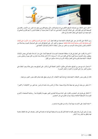 ‫* القدرة على االنتقاء بين تحديثات الموقع االلكتروني لما يصلح للنشر، فأي موقع الكتروني ينتتج عتدد كبيتر متن األخبتار والقصتص‬
‫الصحفية لكن ليس كلها تُنشر على شبكات التواصل االجتماعي، إما ألنها ال تحمتل جديتدا أو تغطيتة لشتئون ال تهتم القتارئ المحلتي أو‬
‫ألنها بعيدة عن السياق الذي يشغل اهتمام الرأي العام.‬

‫ومن األمثلة على ذلك نشر خبر على الشبكات االجتماعية عن إقامة حفل ألوبرا عايدة على المسترح الكبيتر بتدار األوبترا، فتي الوقتت‬
‫الذي ينشغل فيه ال ناس بمتابعة أحداث فتنة طائفية. صحيح ـن الخبر نُشر على الموقع لكن نشره على السوشيال الميديا وسط حالة متن‬
‫االهتمام والحزن لوقوع حادث أليم هو سوء تقدير من محرر شبكات االعالم والتواصل االجتماعي .‬

‫* المرونة والقدرة على العمل في فترات مختلفة، فصفحات المؤسسات الصحفية تُحدث على مدار الستاعة، طبعتا فتي بعتض األوقتات‬
‫ينخفض معدل التحديث بنسبة كبيرة مثال في الفترة متن 04- 7 صتباحا، إال إذا كتان هنتاك حتدث طتارئ، لكتن مهتم أن يتحلتى محترر‬
‫الشبكات االجتماعية بالمرونة في العمل بـأوقات الذروة وساعات متأخرة من الليل.‬

‫* تواصل دائم مع محرري الموقع، خاصة في حالتين؛ األخبار العاجلة التي لم تُنشتر علتى الموقتع بعتد، وفتي حالتة وجتود أخطتاء فتي‬
‫محتوى الخبر سواء في العنوان أو المتن أو اختيار الصورة.‬

‫فالبد أن يكون محرر الشبكات االجتماعية واع تماما لهذه األخطاء، ألن اي لوم سيقع عليه مباشرة قبل محرر الخبر ومراجعه.‬

‫* ال يتأخر عن حذف أي خبر فيه خطأ، فال يتركه بحجة ، مثال، أن الناس بدأت تنتبه له وأحرز عدد كبير من "الاليكات" و"الشير".‬

‫* االبتكار في طرق نشر المحتوى والقادرة على اعادة صتياغة العنتاوين الغيتر مفهومتة والطويلتة جتدا.. ومتابعتة الصتفحات األخترى‬
‫للمؤسسات الصحفية المنافسة وإيجاد جوانب للتميز في نشر المحتوى.‬

‫* اجادة البحث على االنترنت مهمة جدا، والبد من تطويرها باستمرار.‬

‫يجب أن نشير إ لى أن هذه بعض القواعد العامة لكن كل مؤسسة صحفية لديها قواعد خاصة في النشر ستضاف الى هذه النقاط، خاصة‬
‫فيما يتعلق بما ي ُنشر وما ال ي ُنشر.‬

‫682 ‪| P a g e‬‬

 