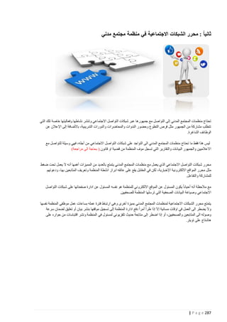 ‫ثانياً : محرر الشبكات االجتماعية في منظمة مجتمع مدني‬

‫تحتاج منظمات المجتمع المدني إلى التواصل مع جمهورها عبر شبكات التواصل االجتماعي وتنشر نشاطها وفعاليتها خاصة تلك التي‬
‫تتطلب مشاركة من الجمهور مثل فرص التطوع وحضور الندوات والمحاضرات والدورات التدريبية، باألضافة إلى اإلعالن عن‬
‫الوظائف الشاغرة.‬
‫ليس هذا فقط ما تحتاج منظمات المجتمع المدني الى التواجد على شبكات التواصل االجتماعي من أجله، فهي وسيلة للتواصل مع‬
‫االعالميين والجمهور البيانات والتقارير التي تسجل موف المنظمة من قضية او قانون.( بحاجة الى مراجعة)‬

‫محرر شبكات التواصل االجتماعي الذي يعمل مع منظمات المجتمع المدني يتمتع بالعديد من المميزات أهمها أنه ال يعمل تحت ضغط‬
‫مثل محرر المواقع االلكترونية اإلخبارية، لكن في المقابل يقع على عاتقه ابراز انشطة المنظمة وتعريف المتابعين بها، ودعوتهم‬
‫للمشاركة والتفاعل.‬
‫مع مالحظة أنه أحيانا يكون المسئول عن الموقع االلكتروني للمنظمة هو نفسه المسئول عن ادارة صفحاتها على شبكات التواصل‬
‫االجتماعي وصياغة البيانات الصحفية التي ترسلها المنظمة للصحفيين.‬
‫يتمتع محرر الشبكات االجتماعية لمنظمات المجتمع المدني بم يزة أخرى وهي ارتباط فترة عمله بساعات عمل موظفي المنظمة نفسها‬
‫وال يضطر الى العمل في اوقات مسائية إال إذا طرأ أمرا دفع ادارة المنظمة إلى تسجيل موقفها بنشر بيان أو تعليق لضمان سرعة‬
‫وصوله الى المتابعين والصحفيين، أو إذا اضطر إلى متابعة حديث تلفزيوني لمسئول في المنظمة ونشر اقتباسات من حواره على‬
‫هاشتاج على تويتر.‬

‫782 ‪| P a g e‬‬

 