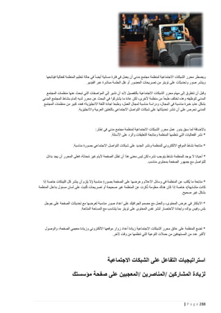 ‫ويضطر محرر الشبكات االجتماعية لمنظمة مجتمع مدني أن يعمل في فترة مسائية أيضا في حالة تنظيم المنظمة لفعالية فيتابعها‬
‫وينشر صور وتحديثات على تويتر من تصريحات الحضور أو نقل الجلسة مباشرة عبر الفيديو.‬
‫وقبل أن نتطرق إلى مهام محرر الشبكات االجتماعية بالتفصيل البد أن نشير إلى المواصفات التي تبحث عنها منظمات المجتمع‬
‫المدني لتوظيفه وهذه تختلف طبعا من منظمة ألخرى، لكن عادة ما يشتركوا في البحث عن محرر لديه إلمام بنشاط المجتمع المدني‬
‫بشكل عام، خبرة مناسبة في ا لمجال، ودراسة مناسبة لمجال العمل، وطبعا اجادة اللغة االنجليزية؛ فعدد كبير من منظمات المجتمع‬
‫المدني تحرص على أن تنشر تحديثاتها على شبكات التواصل االجتماعي باللغتين العربية واالنجليزية.‬

‫باإلضافة لما سبق يدور عمل محرر الشبكات االجتماعية لمنظمة مجتمع مدني في إطار:‬
‫* نشر الفعاليات التي تنظمها المنظمة ومتابعة التعليقات والرد على األسئلة.‬
‫* متابعة نشاط الموقع االلكتروني للمنظمة ونشر الجديد على شبكات التواصل االجتماعي بصورة مناسبة.‬
‫* أحيانا ال يوجد للمنظمة نشاط يتوجب نشره لكن ليس معنى هذا أن تظل الصفحة أليام غير محدثة، فعلى المحرر أن يجد بدائل‬
‫ُ‬
‫للتواصل مع جمهور الصفحة بمحتوى مناسب.‬

‫* متابعة ما ي ُكتب عن المنظمة في وسائل االعالم وعرضها على الصفحة بصورة مناسبة (ال يلزم أن ينشر كل اللينكات خاصة إذا‬
‫ُ‬
‫كانت متشابهة)، خاصة إذا كان هناك معلومة ذكرت عن المنظمة غير صحيحة أو تصريحات كُتبت على لسان مسئول بداخل المنظمة‬
‫بشكل غير صحيح.‬
‫* االبتكار في عرض المحتوى، والعمل مع مصمم الجرافيك على اعداد صور مناسبة لعرضها مع تحديثات الصفحة على جوجل‬
‫بلس وفيس بوك، وإجادة االختصار لنشر نفس المحتوى على تويتر بما يتناسب مع المساحة المتاحة.‬

‫* تضع المنظمة على عاتق محرر الشبكات االجتماعية زيادة أعداد زوار موقعها االلكتروني وزيادة معجبي الصفحة، والوصول‬
‫ألكبر عدد من المستهدفين من حمالت التوعية التي تنظمها من وقت آلخر.‬

‫استراتيجيات التفاعل على الشبكات االجتماعية‬
‫لزيادة المشاركين /المناصرين /المعجبين على صفحة مؤسستك‬

‫882 ‪| P a g e‬‬

 