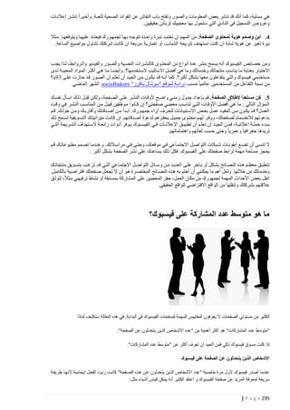 ‫هي مسلية، كما أنك قد تنشر بعض المعلومات والصور وتفتح باب النقاش عن الفوائد الصحية للعبتة. وأخيترا تنشتر إعالنتات‬
‫وعروض التسجيل في النادي التي ستحول بها معجبيك لزبائن حقيقيين.‬
‫2. ابن وصمم هوية لمحتوى الصفحة. من المهتم ان تعتمتد نبترة واحتدة تتوجته بهتا لجمهتورك فيعتتاد عليهتا ويتوقعهتا. متثال‬
‫ّ‬
‫ِ‬
‫نبرة تعبر عن هوية شابة إ ن كنت تستهدف شريحة الشباب، أو اخبارية سريعة ان كانت شركتك تتناول مواضيع الساعة.‬
‫ومن خصائص ال فيسبوك أنه يسمح بنشر عدة أنواع من المحتتوى كالنشترات النصتية والصتور والفيتديو والتروابط، لتذا يجتب‬
‫االختي ار بعناية ما يناسب منتجاتك وخدماتك وما هي أفضل االساليب الستتخدمها؟. وأيضتا متا هتي أكثتر المتواد المحببتة لتدى‬
‫مستخدمي فيبسوك والتي يتفاعلون معها بشكل أكبر؟. كما أنته قتد يكتون متن الجيتد أن تعلتم أن الصتور قتد حتازت علتى 21%‬
‫من نسبة التفاعل من المستخدمين عالميا حسب دراسة لموقع "سوشال باكرز" ‪ socialbakers‬الشهر الماضي.‬
‫5. كن مستعداً إلطالق الصفحة. قم بإعداد جدول زمنتي واضتح ألوقتات النشتر علتى الصتفحة، ولكتن قبتل ذلتك استأل نفستك‬
‫السؤال التالي : ما هي أفضل األوقتات التتي تناستب معجبتي صتفحتي؟ إن كتانوا متوظفين فهتل متن المناستب النشتر فتي وقتت‬
‫العمتتل؟ قتتد يكتتون متتن المفيتتد عمتتل بعتتض االستتتبيانات لتعتترف آراء جمهتتورك. ابتتدأ متتن أصتتدقائك وأقاربتتك ومتتن حولتتك. قتتم‬
‫بتدعوتهم لالنضتمام لصتفحتك، ووفتر لهت م محتتوى جميتل يحفتزهم لتدعوة أصتتدقائهم. إن كانتت ميزانيتتك التستويقية تستمح لتتك‬
‫ببتتدء حملتتة إعالنيتتة، فمتتن الجيتتد أن تعلتتم أن تطبيتتق اإلعالنتتات فتتي ال فيستتبوك يتتوفر أدوات رائعتتة الستتتهداف الشتتريحة التتتي‬
‫تريدها جغرافيا وعمريا وحتى حسب لغاتهم واهتماماتهم.‬
‫ال تنستى أن تضتتع أيقونتات شتتب كات التواصتل االجتمتتاعي فتي موقعتتك، وحتتى فتتي مراستالتك. وعنتتدما تصتمم مطبوعاتتتك قتتم‬
‫بحجز مساحة مهمة لرابط صفحتك على ال فيسبوك. فكل ذلك يساعدك على نشر الصفحة بشكل أكبر .‬
‫تنطبتق معظتتم هتذه النصتتائح بشتكل أو بتتآخر علتى العديتتد متن وستتائل التواصتل االجتمتتاعي التتي قتتد ترغتب بتستتويق منتجاتتتك‬
‫وخدماتك من خاللها. ولعل أهم ما يمكنني أن أختم به هتذه النصتائح المختصترة هتو أن ال تجعتل صتفحتك افتراضتية بالكامتل.‬
‫انقل بعض األحداث المهمة لجمهورك من مكان العمل، حفز المعجبين على المشاركة بمسابقة أو نشاط ترفيهتي متثال، لتوثتق‬
‫عالقتهم بشركتك وتنقلها من الواقع االفتراضي للواقع الحقيقي.‬

‫ما هو متوسط عدد المشاركة على فيسبوك؟‬

‫الكثير من مسئولي الصفحات ال يعرفون المقاييس المهمة لصفحات الفيسبوك في البداية. في هذه المقالة سنكشف لماذا‬
‫"متوسط عدد المشاركات" هو أكثر أهمية من "عدد االشخاص الذين يتحدثون عن الصفحة".‬
‫إذا كنت مسوق فيسبوك ذكي فمن الجيد أن تعرف أكثر عن "متوسط عدد المشاركات".‬
‫االشخاص الذين يتحدثون عن الصفحة على فيسبوك‬
‫عندما أصدر فيسبوك ألول مرة خاصية "عدد االشخاص الذين يتحدثون عتن هتذه الصتفحة" كانتت ردود الفعتل إيجابيتة ألنهتا طريقتة‬
‫سريعة لمعرفة المزيد عن صفحة الفيسبوك و اعتقد الكثير أنه يمكن قياس أشياء مثل:‬
‫592 ‪| P a g e‬‬

 