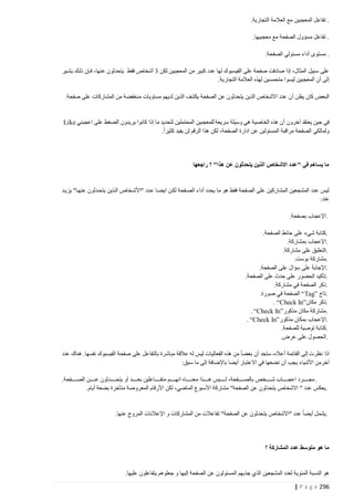 ‫. تفاعل المعجبين مع العالمة التجارية.‬
‫. تفاعل مسؤول الصفحة مع معجبيها.‬
‫. مستوى أداء مسئولي الصفحة.‬
‫على سبيل المثال، إذا صادفت صفحة على الفيسبوك لها عدد كبير من المعجبين لكن 2 أشخاص فقط يتحدثون عنها، فتإن ذلتك يشتير‬
‫إلى أن المعجبين ليسوا متحمسين لهذه العالمة التجارية.‬
‫البعض كان يظن أ ن عدد االشخاص الذين يتحدثون عن الصفحة يكشف الذين لديهم مستويات منخفضة من المشاركات على صفحة.‬

‫في حين يعتقد آخرون أن هذه الخاصية هي وسيلة سريعة للمعجبين المحتملين لتحديد ما إذا كانوا يريدون الضغط على اعجبني ‪Like‬‬
‫ولمالكي الصفحة مراقبة المسئولين عن ادارة الصفحة، لكن هذا الرقم لن يفيد كثيرا.‬

‫ما يساهم في "عدد االشخاص الذين يتحدثون عن هذا" ؟ راجعها‬

‫ليس عدد المشجعين المشاركين على الصفحة فقط هو ما يحدد أداء الصتفحة لكتن ايضتا عتدد "األشتخاص التذين يتحتدثون عنهتا" يزيتد‬
‫عند:‬
‫.اإلعجاب بصفحة.‬
‫.كتابة شيء على حائط الصفحة.‬
‫.اإلعجاب بمشاركة.‬
‫.التعليق على مشاركة.‬
‫.مشاركة بوست.‬
‫.اإلجابة على سؤال على الصفحة.‬
‫.تأكيد الحضور على حدث على الصفحة.‬
‫.ذكر الصفحة في مشاركة.‬
‫.تاج ”‪ “Tag‬الصفحة في صورة.‬
‫.ذكر مكان”‪. “Check In‬‬
‫.مشاركة مكان مذكور”‪. “Check In‬‬
‫.اإلعجاب بمكان مذكور”‪. “Check In‬‬
‫.كتابة توصية للصفحة.‬
‫.الحصول على عرض.‬
‫اذا نظرت إلى القائمة أعاله، ستجد أن بعضا من هذه الفعاليات ليس له عالقة مباشرة بالتفاعل على صفحة الفيسبوك نفسها. هناك عدد‬
‫آخرمن األشياء يجب أن نضعها في االعتبار أيضا باإلضافة إلى ما سبق:‬
‫. مجتتتتتتترد اعجتتتتتتتاب شتتتتتتتخص بالصتتتتتتتفحة، لتتتتتتتيس هتتتتتتذا معنتتتتتتتاه انهتتتتتتتم متفتتتتتتتاعلين بعتتتتتتتد أو يتحتتتتتتتدثون عتتتتتتتن الصتتتتتتتفحة.‬
‫. يعكس عدد " االشخاص يتحدثون عن الصفحة" مشاركة األسبوع الماضي، لكن األرقام المعروضة متأخرة بضعة أيام.‬

‫.يشمل أيضا عدد "االشخاص يتحدثون عن الصفحة" تفاعالت من المشاركات و اإلعالنات المروج عنها.‬

‫ما هو متوسط عدد المشاركة ؟‬

‫هو النسبة المئوية لعدد المشجعين الذي جذبهم المسئولون عن الصفحة إليها و جعلوهم يتفاعلون عليها.‬
‫692 ‪| P a g e‬‬

 