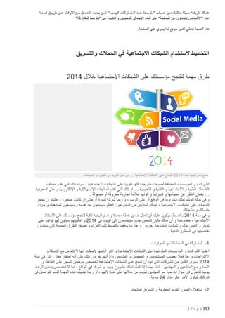 ‫هنتتاك طريقتتة ستتهلة تمكنتتك متتن حستتاب "متوستتط عتتدد المشتتاركات اليوميتتة" لمتتن يحتتب التعامتتل متتع األرقتتام عتتن طريتتق قستتمة‬
‫عدد "االشخاص يتحدثون عن الصفحة" على العدد اإلجمالي للمعجبين و النتيجة هي "متوسط المشاركة"‬
‫هذه الحسبة تعطي تقدير سريع لما يجري على الصفحة.‬

‫التخطيط الستخدام الشبكات االجتماعية في الحمالت والتسويق‬
‫طرق مهمة لتنجح مؤسستك على الشبكات اإلجتماعية خالل 4122‬

‫ضع استراتيجية لسنة 4122 للنجاح على الشبكات اإلجتماعية … من أجل المزيد من الشهرة و المبيعات!‬

‫الشركات و المؤسسات المختلفة أصبحث متواجدة كلها تقريبا على الشبكات اإلجتماعية ، سواء تلك التي تقدم مختلف‬
‫الخدمات الطبية و اإلجتماعية و التقنية و التعليمية … أو تلك التي تقدم المنتجات اإلستهالكية و اإللكترونية و حتى المعرفية‬
‫… بغض النظر عن أحجامها و شهرتها و كونها عالمة تجارية معروفة أو مجهولة .‬
‫و في حالة كونك تملك مشروعا في الواقع أو على الويب ، و ربما شركة كبيرة أو حتى إن كانت صغيرة ، فعليك أن تحجز‬
‫لك مكانا على الشبكات اإلجتماعية ، فهناك الماليين من الناس حول العالم سيهتمون بما تقدمه و سيسعون لمتابعتك و شراء‬
‫خدماتك و منتجاتك .‬
‫و في سنة 4122 بالضبط سيكون عليك أن تعمل ضمن خطة محددة و استراتيجية ذكية لتنجح مؤسستك على الشبكات‬
‫اإلجتماعية ، خصوصا و أن هناك مليار شخص جديد سينضمون إلى الويب في 4122 و غالبيتهم سيكون لهم تواجد على‬
‫تويتر و الفيس بوك و شبكات إجتماعية أخرى . و هذا ما يدفعك بالضبط لشد الحزام و تطبيق الطرق الخمسة التي سنتناول‬
‫تفاصيلها في السطور التالية .‬
‫1 - المشاركة في المحادثات و الحوارات‬
‫أغلبية الشركات و المؤسسات المتواجدة على الشبكات اإلجتماعية و التي أتابعها الحظت أنها ال تتفاعل مع األسئلة و‬
‫اإلقتراحات و هذا فعال يغضب المستخدمين و المعجبين و المتابعين ، إذ أنهم يقرأون ذلك على أنه احتقار فعال ، لكن في سنة‬
‫4122 سنرى الكثير من الشركات التي تود أن تنجح على الشبكات اإلجتماعية تخصص موظفين للسهر على التفاعل و‬
‫التحاور مع المتابعين و المهتمين ، أنت ايضا إذا كنت تملك مشروع ويب أو شركة في الواقع ، لما ال تخصص بعض الوقت‬
‫يوميا للدخول في حوارات حية مع المهتمين تجيب من خاللها على تساؤالتهم ، أو ربما تضيف هذه المهمة لقسم التواصل في‬
‫شركتك ليكون األمر على مدار 42 ساعة.‬
‫2 - استغالل الصور لتقديم المعلومة و التسويق لمنتجك‬

‫792 ‪| P a g e‬‬

 