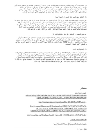 ‫من المحتويات األسرع مشاركة على الشبكات اإلجتماعية نجد الصور ، حيث أن مستخدمي هذه المواقع يتفاعلون بشكل أكبر‬
‫مع الصور مقارنة بالمحتويات المكتوبة ، على هذا األساس ننصحك في 4122 أن تركز في صحتك و على ملفاتك‬
‫الشخصية ، الترويج لمنتجاتك على الشبكات اإلجتماعية و تقديم المعلومات ضمن الصور مع عدم إهمال وضع شعار‬
‫شركتك عليها و كلما انتشرت على الويب كلما حصلت على المزيد من المهتمين و بالتالي المبيعات و األرباح.‬
‫3 - التركيز على الفيديوهات القصيرة و المهمة أيضا.‬
‫على الشبكات اإلجتماعية هناك اهتمام متزايد األن بمشاهدة الفيديوهات عليها ، و هذا ما أدركه الفيس بوك و الذي يستعد منذ‬
‫األسابيع الماضية إلطالق إعالنات الفيديو ، خصوصا و أن اإلحصائيات التي تخصه تشير إلى أن المنشورات المرفقة‬
‫بالفيديوهات تثير اهتمام الكثير من الناس حول العالم ، و لهذا عليك أن تسخر بعض المال أو بعض العاملين معك في قسم‬
‫التسويق إلصدار فيديوهات تشرح التعامل مع منتجات و تجيب عن استفسارات العمالء و المهتمين ، و بطبيعة الحال‬
‫فيديوهات إعالنية لجديد شركتك أو استعراضية إلنجازاتك و الكثير من األفكار األخرى التي تهم الناس .‬
‫4 - شجع المعجبين و المهتمين على نشر عالمتك التجارية.‬
‫الشركات التي تطلب من معجبيها و المهتمين بها على الشبكات اإلجتماعية أن يقترحوا صفحاتها على أصدقائهم أن أن‬
‫يضغطوا على زر اإلعجاب للتصويت على اقتراح ما هي التي تحصل فعال على الكثير من اإلعجابات في ظرف سريع و‬
‫مجانا و دون تكاليف ، و في سنة 4122 عليك أن تضع هذه النقطة بعين اإلعتبار و لكن يجب أن تطبقها بأسلوب احترافي‬
‫و تشويقي ال يثير اشمئزاز المعجبين.‬
‫5 - المسابقات و الهدايا.‬
‫من منا ال يحب المسابقات و الهدايا ؟ أعتقد أن كل الناس حول العالم يعشقونها ، و هذه النقطة استغلتها الكثير من الشركات‬
‫العالمية على الشبكات اإلجتماعية و حققت منها المزيد من المعجبين و المتابعين و بالتالي المزيد من العمالء و األرباح ،‬
‫نفس األمر يجب عليك أن تقوم به خالل هذا العام ، و بما أنك تقدم خدمات و منتجات ، ما عليك إال تنظيم مسابقة معينة و‬
‫توزيع منتج فيها بشكل محدود مجانا للفائزين ، مثال شركتك تفدم خدمة التخزين السحابي ، أو استضافة مواقع ، ما عليك إال‬
‫تكريم مثال افضل 5 متابعين بهدية قيمة و هي مساحة إضافية مجانا لمدة عام أو مدة محددة .‬

‫مصادر‬
‫‪http://www.tech‬‬‫ 68%9‪wd.com/wd/tag/%D8%A7%D9%84%D8%AA%D8%AE%D8%B2%D9%8A%D‬‬‫/‪%D8%A7%D9%84%D8%B3%D8%AD%D8%A7%D8%A8%D9%8A‬‬
‫1=‪http://ejabat.google.com/ejabat/thread?tid=28ed2b15eea9627c&pli‬‬
‫‪http://www.qatifphoto.com/vb/showthread.php?12192 -%CE%CF%E3%C7%CA‬‬‫‪%C7%E1%CA%CE%D2%ED%E4 -%C7%E1%D3%CD%C7%C8%ED‬‬‫4‪%E6%C3%E5%E3%ED%CA%E5%C7 -%E1%E1%E3%D5%E6%D1%ED%E‬‬
‫4‪http://new.elfagr.org/Detail.aspx?secid=16&nwsId=307833&vid=2#.UWaNoLWw2i‬‬
‫إنفوجرافيك: التخزين السحابي.‬
‫منشورات اريج /اعالميون من اجل صحافة استقصائية عربية‬
‫892 ‪| P a g e‬‬

 