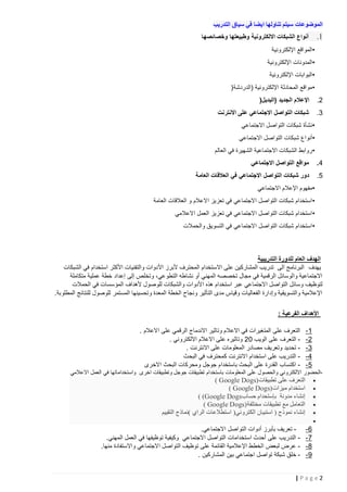 ‫الموضوعات سيتم تناولها ايضا في سياق التدريب‬

‫1.‬

‫أنواع الشبكات االلكترونية وطبيعتها وخصائصها‬
‫•المواقع اإللكترونية‬
‫•المدونات اإللكترونية‬
‫•البوابات اإللكترونية‬
‫•مواقع المحادثة اإللكترونية (الدردشة )‬

‫2.‬

‫اإلعالم الجديد (البديل)‬

‫3.‬

‫شبكات التواصل االجتماعي على االنترنت‬
‫•نشأة شبكات التواصل االجتماعي‬
‫•أنواع شبكات التواصل االجتماعي‬
‫•روابط الشبكات االجتماعية الشهيرة في العالم‬

‫4.‬

‫مواقع التواصل االجتماعي‬

‫5.‬

‫دور شبكات التواصل االجتماعي في العالقات العامة‬
‫•مفهوم اإلعالم االجتماعي‬
‫• استخدام شبكات التواصل االجتماعي في تعزيز االعالم و العالقات العامة‬
‫• استخدام شبكات التواصل االجتماعي في تعزيز العمل االعالمي‬
‫• استخدام شبكات التواصل االجتماعي في التسويق والحمالت‬

‫الهدف العام للدورة التدريبية‬
‫يهدف البرنامج الى تدريب المشاركين على االستخدام المحترف ألبرز األدوات والتقنيات األكثر استخدام في الشبكات‬
‫االجتماعية والوسائل الرقمية في مجال تخصصه المهني أو نشاطه التطوعي، وتخلص إلى إعداد خطة عملية متكاملة‬
‫لتوظيف وسائل التواصل االجتماعي عبر استخدام هذه األدوا ت والشبكات للوصول ألهداف المؤسسات في الحمالت‬
‫اإلعالمية والتسويقية وإدارة الفعاليات وقياس مدى التأثير ونجاح الخطة المعدة وتحسينها المستمر للوصول للنتائج المطلوبة.‬
‫األهداف الفرعية :‬
‫1-‬
‫2-‬
‫3-‬
‫4-‬
‫5-‬

‫التعرف على المتغيرات في االعالم وتاثير االندماج الرقمي على االعالم .‬
‫ التعرف على الويب 22 وتاثيره على االعالم االلكتروني .‬‫ تحديد وتعريف مصادر المعلومات على االنترنت .‬‫ التدريب على استخدام االنترنت كمحترف في البحث‬‫- اكتساب القدرة على البحث باستخدام جوجل ومحركات البحث االخرى‬

‫-الحضور االلكتروني والحصول على المعلومات باستخدام تطبيقات جوجل وتطبيقات اخرى واستخداماتها في العمل االعالمي‬

‫التعرف على تطبيقات )‪( Google Dogs‬‬
‫استخدام ميزات )‪( Google Dogs‬‬
‫إنشاء مدونة بإستحدام حساب‪( (Google Dogs‬‬
‫التعامل مع تطبيقات مختلفة )‪( Google Dogs‬‬
‫إنشاء نموذج ( استبيان الكتروني) استطالعات الراي )نماذج التقييم‬

‫‪‬‬
‫‪‬‬
‫‪‬‬
‫‪‬‬
‫‪‬‬
‫‪‬‬

‫6-‬
‫7-‬
‫8-‬
‫9-‬

‫ تعريف بأبرز أدوات التواصل االجتماعي.‬‫ التدريب على أحدث استخدامات التواصل االجتماعي وكيفية توظيفها في العمل المهني.‬‫ عرض لبعض الخطط اإلعالمية القائمة على توظيف التواصل االجتماعي واالستفادة منها.‬‫- خلق شبكة تواصل اجتماعي بين المشاركين .‬

‫2‪|Page‬‬

 