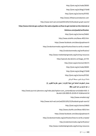 http://ijnet.org/ar/node/28303
http://ijnet.org/ar/blog/171640
http://ijnet.org/ar/stories/97592
http://www.24hdansuneredaction.com
http://www.tech-wd.com/wd/2013/01/15/facebook-graph-search/
http://www.internet.gov.sa/learn-the-web-ar/guides-ar/how-to-get-started-on-the-internet-ar
Delicious.com/paulb/verification
http://ijnet.org/ar/stories/54665
http://www.alsahfe.com/News-4053.htm
https://www.facebook.com/about/graphsearch
http://arabcitizenmedia.org/verification/how-to-verify-a-tweet/
http://arabcitizenmedia.org/verification/
http://www.mediahelpingmedia.org/training-resources
http://specials.dw.de/oms-ar/?page_id=733
http://ijnet.org/ar/stories/146171
http://ijnet.org/ar/node/28303
http://ijnet.org/ar/blog/171640
http://ijnet.org/ar/stories/97592
‫سلسلة تدوينات فيديو صحافة المواطن‬
0 . ‫مصادر المعلومات المتاحة على شبكة اإلنترنت : معايير مقترحة للتقويم‬
‫د. عبد الرشيد بن عبد العزيز حافظ‬
http://www.journal.cybrarians.org/index.php?option=com_content&view=article&id=430:-2&catid=128:2009-05-20-09-47-41&Itemid=54
http://www.emediat.org/
http://www.tech-wd.com/wd/2013/01/15/facebook-graph-search/
http://ijnet.org/ar/stories/54665
http://www.alsahfe.com/News-4053.htm
https://www.facebook.com/about/graphsearch
http://arabcitizenmedia.org/verification/how-to-verify-a-tweet/
http://arabcitizenmedia.org/verification/
http://www.mediahelpingmedia.org/training-resources
| P a g e 322

 