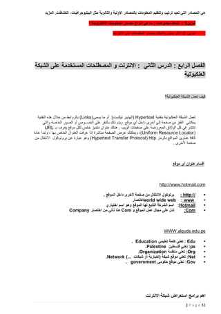 ‫هي المصادر التي تعيد ترتيب وتنظيم المعلومات بالمصادر األولية والثانوية مثل الببليوجرافيات، الكشافات. المزيد‬
‫تمرين5 : نشاط مجموعات : ما هي انواع مصادر المعلومات االلكترونية ؟‬
‫تمرين 2: اذكر بعض واشكال مصادر المعلومات على االنترنت‬

‫الفصل الرابع : الدرس الثاني : االنترنت و المصطلحات المستخدمة على الشبكة‬
‫العنكبوتية‬
‫كيف تعمل الشبكة العنكبوتية؟‬

‫تعمل الشبكة العنكبوتية بتقنية ‪( Hypertext‬الهايبر تيكست) أو ما يسمى( ‪ )Links‬بالروابط من خالل هذه التقنية‬
‫يمكنني القفز من صفحة إلى أخرى داخل أي موقع ويتم ذلك بالنقر على النصــوص أو الصور الخاصة والتي‬
‫تنتشر في كل الوثائق المعروضة على صفحات الويب . هناك عنوان متميز خاص لكل موقع يعرف بـ ‪URL‬‬
‫( ‪ ،) Uniform Resource Locator‬ويمكنك عرض الصفحة مباشرة إذا عرفت العنوان الخاص بها ، وتبدأ عادة‬
‫كافة عناوين المواقع بالرمز ‪ )Hypertext Transfer Protocol ( http‬وهو عبارة عن بروتوكول االنتقال من‬
‫صفحة ألخرى .‬

‫أقسام عنوان أي موقع‬

‫‪http://www.hotmail.com‬‬
‫•‬
‫•‬
‫•‬
‫•‬

‫//:‪ : http‬برتوكول االنتقال من صفحة ألخرى داخل الموقع .‬
‫‪world wide web : www‬اختصار‬
‫‪ :Hotmail‬اسم الشركة التابع لها الموقع وهو اسم اختياري‬
‫تدل على مجال عمل الموقع و ‪ Com‬هنا تأتي من اختصار ‪Company‬‬
‫‪:Com‬‬

‫‪WWW.alquds.edu. ps‬‬
‫•‬
‫•‬
‫•‬
‫•‬
‫•‬

‫‪ : Edu‬تعني كلمة تعليمي ‪. Education‬‬
‫‪ :ps‬تعني فلسطين ‪.Palestine‬‬
‫‪ :Org‬تعني منظمة ‪.Organization‬‬
‫‪ :Net‬تعني موقع شبكة (إخبارية أو شبكات ...) ‪.Network‬‬
‫‪ :Gov‬تعني موقع حكومي ‪. government‬‬

‫اهم برامج استعراض شبكة االنترنت‬
‫13 ‪| P a g e‬‬

 