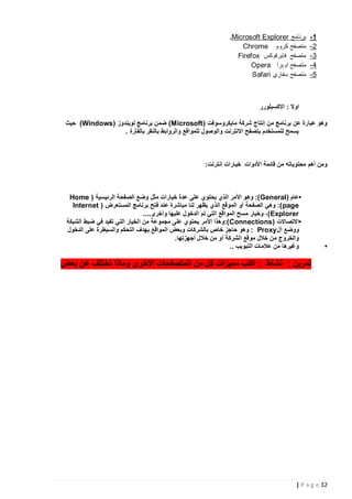‫5-‬
‫2-‬
‫3-‬
‫4-‬
‫5-‬

‫برنامج ‪.Microsoft Explorer‬‬
‫متصفح كروم ‪Chrome‬‬
‫متصفح فايرفوكس ‪Firefox‬‬
‫متصفح اوبرا ‪Opera‬‬
‫متصفح سفاري ‪Safari‬‬

‫اوال : االكسبلورر‬
‫وهو عبارة عن برنامج من إنتاج شركة مايكروسوفت ( ‪ )Microsoft‬ضمن برنامج لويندوز (‪ )Windows‬حيث‬
‫يسمح للمستخدم بتصفح االنترنت والوصول للمواقع والروابط بالنقر بالفأرة .‬

‫ومن أهم محتوياته من قائمة األدوات خيارات انترنت:‬

‫•‬

‫•عام ( ‪ :) General‬وهو األمر الذي يحتوي على عدة خيارات مثل وضع الصفحة الرئيسية ( ‪Home‬‬
‫‪ :) page‬وهي الصفحة أو الموقع الذي يظهر لنا مباشرة عند فتح برنامج المستعرض ( ‪Internet‬‬
‫‪ ،) Explorer‬وخيار مسح المواقع التي تم الدخول عليها وأخرى....‬
‫•االتصاالت (‪:) Connections‬وهذا األمر يحتوي على مجموعة من الخيار التي تفيد في ضبط الشبكة‬
‫ووضع أل ‪ : Proxy‬وهو حاجز خاص بالشركات وبعض المواقع بهدف التحكم والسيطرة على الدخول‬
‫والخروج من خالل موقع الشركة أو من خالل أجهزتها.‬
‫وغيرها من عالمات التبويب ..‬

‫تمرين : نشاط : اكتب مميزات كل من المتصفحات االخرى وماذا تختلف عن بعض‬

‫23 ‪| P a g e‬‬

 