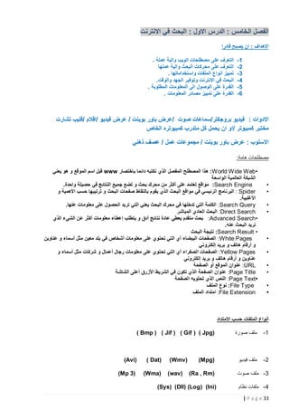 ‫الفصل الخامس : الدرس االول : البحث في االنترنت‬
‫االهداف : ان يصبح قادرا‬
‫5-‬
‫0-‬
‫3-‬
‫4-‬
‫1-‬
‫6-‬

‫التعرف على مصطلحات الويب والية عملة .‬
‫التعرف على محركات البحث والية عملها‬
‫تمييز انواع الملفات واستخداماتها .‬
‫البحث في االنترنت وتوفير الجهد والوقت.‬
‫القدرة على الوصول الى المعلومات المطلوبة .‬
‫القدرة على تمييز مصادر المعلومات .‬

‫االدوات : فيديو بروجكتر/سماعات صوت /عرض باور بوينت / عرض فيديو /اقالم /فليب تشارت‬
‫مختبر كمبيوتر /او ان يحمل كل متدرب كمبيوتره الخاص‬
‫االسلوب : عرض باور بوينت / مجموعات عمل / عصف ذهني‬
‫مصطلحات هامة:‬

‫•‬
‫•‬
‫•‬
‫•‬

‫•‬
‫•‬
‫•‬
‫•‬
‫•‬
‫•‬

‫•‪ : World Wide Web‬هذا المصطلح المفصل الذي نكتبه دائما باختصار ‪ www‬قبل اسم الموقع و هو يعني‬
‫الشبكة العالمية الواسعة‬
‫‪ :Search Engine‬مواقع تعتمد على أكثر من محرك بحث و تضع جميع النتائج في حصيلة واحدة.‬
‫‪ : Spider‬البر نامج الرئيسي في مواقع البحث الذي يقوم بالتقاط صفحات البحث و ترتيبها حسب األهمية و‬
‫األغلبية.‬
‫‪ :Search Query‬الكلمة التي تدخلها في محرك البحث يعني التي تريد الحصول على معلومات عنها.‬
‫‪ :Direct Search‬البحث العادي المباشر‬
‫• ‪ :Advanced Search‬بحث متقدم يعطي عادة نت ائج أدق و يتطلب إعطاء معلومات أكثر عن الشيء الذي‬
‫نريد البحث عنه.‬
‫• ‪ :Search Result‬نتيجة البحث‬
‫‪ :White Pages‬الصفحات البيضاء أي التي تحتوي على معلومات أشخاص في بلد معين مثل أسماء و عناوين‬
‫و أرقام هاتف و بريد إلكتروني‬
‫‪ :Yellow Pages‬الصفحات الصفراء أي التي تح توي على معلومات رجال أعمال و شركات مثل أسماء و‬
‫عناوين و أرقام هاتف و بريد إلكتروني‬
‫‪ :URL‬عنوان الموقع أو الصفحة‬
‫‪ :Page Title‬عنوان الصفحة الذي تكون في الشريط األزرق أعلى الشاشة‬
‫•‪ :Page Text‬النص الذي تحتويه الصفحة‬
‫‪ :File Type‬نوع الملف‬
‫‪ :File Extension‬امتداد الملف‬

‫أنواع الملفات حسب االمتداد‬
‫1-‬

‫ملف صورة‬

‫2-‬

‫ملف فيديو‬

‫3 - ملف صوت‬
‫4 - ملفات نظام‬
‫33 ‪| P a g e‬‬

‫)‪) Bmp ) ( Jif ) ( Gif ( ) Jpg‬‬

‫)‪(Mpg‬‬
‫)‪(Ra , Rm‬‬

‫)‪(Wmv‬‬
‫)‪(wav‬‬

‫)‪( Dat‬‬

‫)‪(Avi‬‬

‫)‪(Wma‬‬

‫)3 ‪(Mp‬‬

‫(‪)Sys) (Dll) (Log ( )Ini‬‬

 