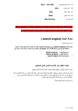 ‫5 - ملف كتابي (نصوص)‬
‫6-‬

‫ملف جداول‬

‫)‪(Txt) (Rtf‬‬

‫)‪(Doc‬‬

‫(‪)Xls‬‬

‫7 - ملف مساعد‬

‫)‪)Hlp‬‬

‫8 - ملف تنفيذي‬

‫)‪(EXE‬‬

‫9 - مجلد ويب‬

‫‪Web Directory‬‬

‫تمرين : نشاط : اذكر عشرة انواع من الملفات التي استخدمتها وصنفها حسب التصنيفات السابقة‬
‫تمرين : نشاط : اذكر بعض البرامج التي يمكن ان استخدم معها او افتح ه>ه الملفات بها‬

‫محرك البحث (‪) search engine‬‬
‫ما هو محرك البحث؟‬
‫َ‬
‫محرك البحث ( ‪ )search engine‬هو برنامج يتيح للمستخدِمين البحث عن كلمات محددة ضمن مصادر اإلنترنت‬
‫ُ‬
‫ُ‬
‫المختلفة (مواقع الويب ومواقع ‪ FTP‬و تلنت ( ‪ ،)) Telnet‬ويتألف محرك البحث من ثالثة أجزاء رئيسة هي:‬

‫•‬

‫•برنامج العنكبوت ‪Spider program‬‬
‫•برنامج المفهرس ‪indexer program‬‬
‫برنامج محرك البحث ‪search engine‬‬

‫البحث المتقدم عبر اإلنترنت لتعزيز العمل الصحفي:‬
‫ويشمل استخدام الكمبيوتر وتوظيف تقنياته وتقنيات االنترنت لخدمة العمل الصحفي‬
‫بدأ في منصف القرن الماضي مع ظهور التكنولوجيا الحديثة وحيث تطور حاليا ليشمل العديد من وسائل التقنية التي تساعد‬
‫الصحفي فى أداء عمله مثل برامج تنظيم المصادر والعالقات وقواعد البيانات وبرامج التحليل اإلحصائي وبرامج‬
‫استطالعات الرأي ووسائل الحماية االلكترونية وتشفير الملفات.‬
‫ما هي محركات البحث وكيف تعمل؟‬

‫43 ‪| P a g e‬‬

 