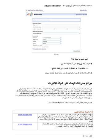 ‫استخدام صفحة البحث المتقدم في جوجل مثال ‪Advanced Search‬‬

‫كيف أصف ما أبحث عنه؟‬
‫5 - البداية باألسهل واألبسط.. ثم االتجاه للتفصيل‬
‫0 - استخدام األوامر المتطورة للوصول إلى أفضل النتائج.‬
‫3 - االستعانة بآليات الترجمة والقواميس لتوسيع نطاق البحث بكلمات أخرى‬

‫مواقع محركات البحث على شبكة االنترنت‬
‫تقوم محركات البحث بجمع المعلومات عن كل صفحة تظهر على شبكة االنترنت و ذلك باستخدام متصفحك أوتوماتيكي‬
‫خاص يقوم بمتابعة كل صفحة إلكترونية جديدة تبلغ شبكة االنترنت ، بعد ذلك يتم تصنيف تلك المعلومات وفقا َ لمحتويات كل‬
‫موقع والكلمات الواردة في نصوص الموقع و كذلك وفقا لمفاتيح كلمات تعبر عن نوعية كل موقع ومن ثم يتم حفظ تلك‬
‫المعلومات الستخدامها ف ي عمليات البحث الحقا ، وتختلف محركات البحث عن بعضها البعض وفقا لطريقة جمعها للمعلومات‬
‫ومدى مطابقة نتائج البحث للمعلومات المطلوبة .‬
‫فيما يلي مجموعة من أفضل محركات البحث مقسمة وفقا الستخداماتها .‬

‫أوال : البحث عن أفالم الفيديو‬
‫يتيح هذا الموقع البحث في أكثر من 14 مليون ساعة من البث التلفزيوني ، ويعرض‬
‫الموقع نتائج البحث في شريط على الجهة اليمنى أسفل الصفحة ، ومشغل ألفالم الفيديو في‬
‫الجهة المقابلة . بإمكان المستخدم تشغيل أي فيلم بمجرد سحبه ثم إلقاءه في شاشة عرض‬
‫الفيديو‬
‫يعرض الموقع نتائج البحث بترتيب زمني يمكن طلب البحث إما بتحديد الكلمات أو‬
‫بالدخول إلى أقسام الموقع مثل األخبار ، األفالم ، التليفزيون .‬

‫73 ‪| P a g e‬‬

‫‪www.blinkx.com‬‬

‫‪www.truveo.com‬‬

 