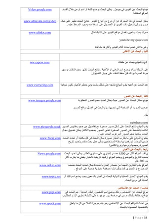 ‫موقع للبحث عن الفيديو في جوجل . يمكن البحث بوضع كلمة أو اسم أو من خالل أقسام‬
‫الموقع المختلفة .‬

‫‪Video.google.com‬‬

‫يمكن البحث في هذا المحرك عن أي نوع من أنواع الفيديو . نتائج البحث تظهر على شكل‬
‫صور ويمكن تش غيل ملف الفيديو أو الحصول على نسخة منه بمجرد الضغط عليه .‬
‫محرك بحث يستعين بأفضل مواقع الفيديو على الشبكة مثل‬

‫‪www.altavista.com/video‬‬

‫‪www.ulinkx.com‬‬

‫‪youtube myspace.com‬‬
‫وغيرها التي تضم أحدث أفالم الفيديو وأكثرها مشاهدة‬
‫ثانيا : البحث عن األغاني‬
‫3‪mp‬الموقع يبحث عن ملفات‬

‫‪ww.espew.com‬‬

‫على الشبكة سواء بوضع اسم المغني أو األغنية . نتائج البحث تظهر حجم الملفات ومدى‬
‫جودة الصوت ودلك قبل حفظ الملف على جهاز الكمبيوتر.‬

‫عند البحث عن أغنيه يقدم الموقع نتائجه على شكل ملفات وفي معظم األحيان تكون مجانية‬

‫ثالثا ..البحث عن الصور‬
‫موقع ممتاز للبحث عن الصور حيث يمكن تحديد حجم الصور المطلوبة‬

‫‪www.everyzing.com‬‬

‫‪www.images.google.com‬‬

‫عرض الصورة أو الصفحة التي تحويها ويتم البحث في أفضل مواقع للصور‬
‫مثل‬
‫‪webshots.com‬‬
‫يقدم الموقع ن تائج البحث على شكل صور صغيرة مع تفاصيل عن حجم ومقاييس الصور ‪www.picsearch.co.uk‬‬
‫الكاملة بالضغط على الصور الصغيرة تظهر الصور بحجمها الكامل يمكن تضييق مجال‬
‫البحث بتحديد حجم الصور المرغوب البحث عنها .‬
‫يحتوي المو قع على ما يقارب المليار صورة يمكن البحث في كل مكتبته أو تحديد البحث ‪www.flickr.com‬‬
‫ضمن ألبومات تم رفعها بواسطة المستخدمين يمكن عمل بحث متقدم بتحديد تاريخ‬
‫الصورة وحجمها ونوعها ونوع الكاميرا‬
‫رابعا : البحث عن األخبار‬
‫يراقب الموقع أكثر من 4401 مصدر إخباري على مستوى العالم . يمكن تحديد البحث ‪News.google.com‬‬
‫حسب التاريخ والموضوع ويضم الموقع أرشيفا تاريخيا لألخبار يغطي ما يقارب أكثر‬
‫من 440 عام‬
‫‪www.wikio.com‬‬
‫الموقع يقدم الع ناوين المهمة من مصادر إخبارية متعددة يمكن تحديد البحث بحسب‬
‫الموضوع أو المحتوى كما يمكن إنشاء صفحة إخبارية خاصة على الموقع .‬
‫يقدم الموقع األخبار المحلية والدولية للبحث في أخبار بلد معين يجب وضع اسم البلد أو‬
‫المدينة في مربع البحث .‬

‫‪www.topix.net‬‬

‫خامسا : البحث عن األشخاص‬
‫موقع للبحث عن األشخاص ودلك بوضع اسم الشخص والبلد والمدينة . يتم البحث في ‪www.pipl.com‬‬
‫مواقع مختلفة وكذلك ضمن أي صفحة ويب موجودة على الشبكة تحتوي االسم المطلوب‬
‫.‬
‫‪www.spock.com‬‬
‫من أحدث المواقع للبحث عن األشخاص وهو يقدم موجزا كامال عن كل ما يتعلق‬
‫بالشخصية المقصودة بالبحث .‬
‫83 ‪| P a g e‬‬

 
