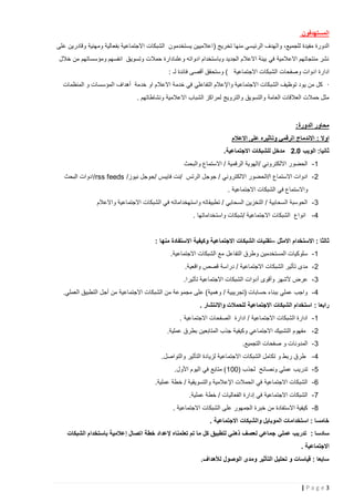‫المستهدفون‬
‫الدورة مفيدة للجميع، والهدف الرئيسي منها تخريج ( اعالميين يستخدمون الشبكات االجتماعية بفعالية ومهنية وقادرين على‬
‫نشر منتجاتهم االعالمية في بيئة االعالم الجديد وباستخدام ادواته وعلىادارة حمالت وتسويق انفسهم ومؤسساتهم من خالل‬
‫ادارة ادوات وصفحات الشبكات االجتماعية ) وستحقق أقصى فائدة لـ :‬
‫· كل من يود توظيف الشبكات االجتماعية واإلعالم التفاعلي في خدمة االعالم او خدمة أهداف المؤسسات و المنظمات‬
‫مثل حمالت العالقات العامة والتسويق والترويج لمراكز الشباب االعالمية ونشاطاتهم .‬

‫محاور الدورة:‬
‫اوال : االندماج الرقمي وتاثيره على االعالم‬
‫ثانيا: الويب 2.0 مدخل للشبكات االجتماعية.‬
‫1 - الحضور االلكتروني /الهوية الرقمية / االستماع والبحث‬
‫2 - ادوات االستماع ا/الحضور االلكتروني / جوجل الرتس /نت فايبس /جوجل نيوز/ ‪/rss feeds‬ادوات البحث‬
‫واالستماع في الشبكات االجتماعية .‬
‫3 - الحوسبة السحابية / التخزين السحابي / تطبيقاته واستهخداماته في الشبكات االجتماعية واالعالم‬
‫4 - انواع الشبكات االجتماعية /شبكات واستخداماتها .‬

‫ثالثا : االستخدام االمثل –تقنيات الشبكات االجتماعية وكيفية االستفادة منها :‬
‫1 - سلوكيات المستخدمين وطرق التفاعل مع الشبكات االجتماعية.‬
‫2 - مدى تأثير الشبكات االجتماعية / دراسة قصص واقعية.‬
‫3 - عرض ألشهر وأقوى أدوات الشبكات االجتماعية تأثيرا.‬
‫4 - واجب عملي ببناء حسابات (تجريبية / وهمية) على مجموعة من الشبكات االجتماعية من أجل التطبيق العملي.‬
‫رابعا : استخدام الشبكات االجتماعية للحمالت واالنتشار .‬
‫1 - ادارة الشبكات االجتماعية / ادارة الصفحات االجتماعية .‬
‫2 - مفهوم التشبيك االجتماعي وكيفية جذب المتابعين بطرق عملية.‬
‫3 - المدونات و صفحات التجميع.‬
‫4 - طرق ربط و تكامل الشبكات االجتماعية لزيادة التأثير والتواصل.‬
‫5 - تدريب عملي ونصائح لجذب (221 ) متابع في اليوم األول.‬
‫6 - الشبكات االجتماعية في الحمالت اإلعالمية والتسويقية / خطة عملية.‬
‫7 - الشبكات االجتماعية في إدارة الفعاليات / خطة عملية.‬
‫8 - كيفية االستفادة من خبرة الجمهور على الشبكات االجتماعية .‬
‫خامسا : استخدامات الموبايل والشبكات االجتماعية .‬
‫سادسا : تدريب عملي جماعي لعصف ذهني لتطبيق كل ما تم تعلمناه إلعداد خطة اتصال إعالمية باستخدام الشبكات‬
‫االجتماعية .‬
‫سابعا : قياسات و تحليل التأثير ومدى الوصول لألهداف.‬

‫3‪|Page‬‬

 