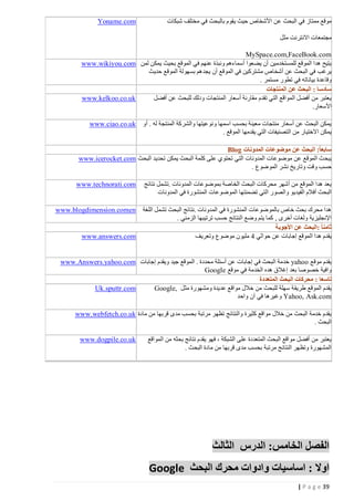 ‫موقع ممتاز في البحث عن األشخاص حيث يقوم بالبحث في مختلف شبكات‬

‫‪Yoname.com‬‬

‫مجتمعات االنترنت مثل‬
‫‪MySpace.com,FaceBook.com‬‬
‫يتيح هدا الموقع للمستخدمين أن يضعوا أسماءهم ونبذة عنهم في الموقع بحيث يمكن لمن ‪www.wikiyou.com‬‬
‫يرغب في البحث عن أشخاص مشتركين في الموقع أن يجد هم بسهولة الموقع حديث‬
‫وقاعدة بياناته في تطور مستمر .‬
‫سادسا : البحث عن المنتجات‬
‫‪www.kelkoo.co.uk‬‬
‫يعتبر من أفضل المواقع التي تقدم مقارنة أسعار المنتجات ودلك للبحث عن أفضل‬
‫األسعار.‬
‫يمكن البحث عن أسعار منتجات معينة بحسب اسمها ونوعيتها والشركة المنتجة له . أو ‪www.ciao.co.uk‬‬
‫يمكن االختيار من التصنيفات التي يقدمها الموقع .‬
‫سابعاً: البحث عن موضوعات المدونات ‪Blog‬‬
‫يبح ث الموقع عن موضوعات المدونات التي تحتوي على كلمة البحث يمكن تحديد البحث ‪www.icerocket.com‬‬
‫حسب وقت وتاريخ نشر الموضوع .‬
‫يعد هدا الموقع من أشهر محركات البحث الخاصة بموضوعات المدونات .تشمل نتائج‬
‫البحث أفالم الفيدي و والصور التي تضمنتها الموضوعات المنشورة في المدونات‬

‫‪www.technorati.com‬‬

‫هدا محرك بحث خاص بالموضوعات المنشورة في المدونات .نتائج البحث تشمل اللغة‬
‫اإلنجليزية ولغات أخرى , كما يتم وضع النتائج حسب ترتيبها الزمني .‬
‫ثامنا ً :البحث عن األجوبة‬
‫‪www.answers.com‬‬
‫يقدم هدا الموقع إجابات عن حوالي 1 مليون موضوع وتعريف‬

‫‪www.blogdimension.comen‬‬

‫يقدم موقع ‪ yahoo‬خدمة البحث في إجابات عن أسئلة محددة . الموقع جيد ويقدم إجابات ‪www.Answers.yahoo.com‬‬
‫وافية خصوصا بعد إغالق هده الخدمة في موقع ‪Google‬‬
‫تاسعا : محركات البحث المتعددة‬
‫‪Uk.sputtr.com‬‬
‫يقدم الموقع طريق ة سهلة للبحث من خالل مواقع عديدة ومشهورة مثل ,‪Google‬‬
‫‪ Yahoo, Ask.com‬وغيرها في آن واحد‬
‫يقدم خدمة البحث من خالل مواقع كثيرة والنتائج تظهر مرتبة بحسب مدى قربها من مادة ‪www.webfetch.co.uk‬‬
‫البحث .‬
‫يعتبر من أفضل مواقع البحث المتعددة على الشبكة ، فهو يقدم نتائج بحثه من المواقع‬
‫المشهورة وتظهر النتائج مرتبة بحسب مدى قربها من مادة البحث .‬

‫الفصل الخامس: الدرس الثالث‬
‫اوال : اساسيات وادوات محرك البحث ‪Google‬‬
‫93 ‪| P a g e‬‬

‫‪www.dogpile.co.uk‬‬

 