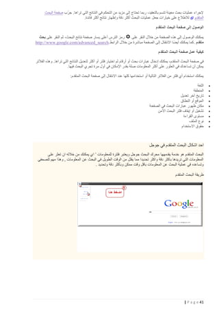 ‫ّ‬
‫إلجراء عمليات بحث معينة تتسم بالتعقيد، ربما تحتاج إلى مزيد من التحكم في النتائج التي تراها. جرب صفحة البحث‬
‫المتقدم لالطالع على خيارات جعل عمليات البحث أكثر دقة وإظهار نتائج أكثر فائدة.‬
‫الوصول إلى صفحة البحث المتقدم‬
‫رمز الترس أعلى يسار صفحة نتائج البحث، ثم النقر على بحث‬
‫يمكنك الوصول إلى هذه الصفحة من خالل النقر على‬
‫متقدم . كما يمكنك أيضا االنتقال إلى الصفحة مباشرة من خالل الرابط.‪http://www.google.com/advanced_search‬‬
‫كيفية عمل صفحة البحث المتقدم‬
‫في صفحة البحث ال متقدم، يمكنك إدخال عبارات بحث أو أرقام ثم اختيار فلتر أو أكثر لتعديل النتائج التي تراها. وهذه الفالتر‬
‫يمكن أن تساعدك في العثور على أكثر المعلومات صلة بقدر اإلمكان في أول مرة تجري البحث فيها.‬
‫يمكنك استخدام أي فلتر من الفالتر التالية أو استخدامها كلها عند االنتقال إلى صفحة البحث المتقدم:‬
‫‪‬‬
‫‪‬‬
‫‪‬‬
‫‪‬‬
‫‪‬‬
‫‪‬‬
‫‪‬‬
‫‪‬‬
‫‪‬‬

‫اللغة‬
‫المنطقة‬
‫تاريخ آخر تعديل‬
‫الموقع أو النطاق‬
‫مكان ظهور عبارات البحث في الصفحة‬
‫تشغيل أو إيقاف فلتر البحث اآلمن‬
‫مستوى القراءة‬
‫نوع الملف‬
‫حقوق االستخدام‬

‫احد اشكال البحث المتقدم في جوجل‬
‫البحث المتقدم هو خدمة يقدمهها محرك ال بحث جوجل ويعتبر فلترة للمعلومات ’ اي يمكنك من خالله ان تعثر على‬
‫المعلومات التي تريدها باكثر دقة واكثر تحديدا مما يقلل من الوقت الطويل في البحث عن المعلومات , وهذا مهم للصحفي‬
‫وتساعده في عملية البحث عن المعلومات باقل وقت ممكن وبأكثر دقة وتحديد .‬
‫طريقة البحث المتقدم‬

‫14 ‪| P a g e‬‬

 