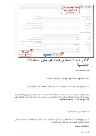 ‫ثالثا : البحث المتقدم باستخدام بعض المعامالت‬
‫االساسية‬
‫اختيار مصطلحات البحث‬

‫إن اختيار مصطلح البحث الصحيح هو مفتاح العثور على المعلومات المطلوبة.‬

‫ابدأ بالمصطلح الواضح – فإذا كنت تبحث عن معلومات عامة عن االستيطان مثال؛ فجرِّب البحث بكلمة االستيطان‬

‫ولكن من األفضل غالبا أن تستخدم مصطلحات بحث متعددة؛ فإذا كنت تخطط لكتابة قصة عن االستيطان االسرائيلي في الضفة الغربية ؛‬
‫فسيكون من األفضل استخدام االستيطان في القدس بدال من االستيطان بمفردها أو القدس بمفردها. وقد ي ُعطي استخدام االستيطان وتهويد‬
‫القدس نتائج أفضل بكثير - أو أسوأ حسب وجهة نظرك.‬

‫الكتابة بحروف كبيرة /اللغة اإلنجليزية‬

‫إن بحوث ‪ Google‬ليست حساسة لحالة الحروف. فكل الحروف اإلنجليزية – بصرف النظر عن طريقة كتابتها – يتم التعامل معها على‬
‫أنها مكتوبة بالحروف الصغيرة. فعلى سبيل المثال؛ البحوث باستخدام‬
‫‪george washington‬‬
‫24 ‪| P a g e‬‬

 