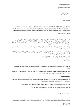 ‫‪George Washington‬‬
‫‪gEoRgE wAsHiNgToN‬‬

‫ستعطي نفس النتائج.‬

‫أسئلة "و" اآللية‬

‫بشكل افتراضي؛ تعرض ‪ Google‬الصفحات التي تتضمن كل مصطلحات بحثك فقط. وال تحتاج إلى تضمين الحرف "و" بين‬
‫مصطلحات البحث. وتذكر دائما أن الترتيب الذي تكتب به مصطلحات البحث سيؤثر على نتائج البحث. ولقصر البحث بدرجة أكبر؛ ليس‬
‫عليك إال ا تضمين مزيد من المصطلحات فيه. فعلى سبيل المثال؛ للتخطيط لقضاء إجازة في مدينة القاهرة؛ ببساطة اكتب سياحة القاهرة.‬
‫استبعاد الكلمات الشائعة آليًا‬

‫تتجاهل ‪ Google‬الكلمات والرموز الشائعة باللغة اإلنجليزية مثل "‪( "where‬أين) و"‪( "how‬كيف)؛ باإلضافة إلى أرقام وحروف‬
‫مفردة معينة؛ ألنها تؤدي إلى تقليل سرعة البحث دون تحسين النتائج. وفي حالة استبعاد كلمة شائعة؛ تشير ‪ Google‬إلى ذلك عن طريق‬
‫عرض تفاصيل في صفحة النتائج أسفل صندوق البحث.‬
‫وإذا كانت الكلمة الشائعة ضرورية للحصول على النتائج المطلوبة؛ فيمكنك تضمين هذه الكلمة بوضع عالمة "+" أمامها. تأكد من وضع‬
‫مسافة قبل عالمة "+"‬
‫وطريقة أخرى لفعل ذلك بأن تُجري بحث عبارة؛ والذي يعني ببساطة وضع عالمتي اقتباس حول كلمتين أو أكثر. ويتم تضمين الكلمات‬
‫الشائعة – مثل "أين أنت" – في بحوث العبارات.‬
‫فعلى سبيل المثال؛ للبحث عن تهويد القدس و االستيطان ؛ استخدم:‬
‫بحوث العبارات‬

‫في بعض األحيان تريد العثور على نتائج تحتوي على عبارة معينة. وفي هذه الحالة؛ ببساطة ضع عالمتي اقتباس حول مصطلحات‬
‫بحثك.‬
‫تتميز بحوث العبارات بفعاليتها وخاصة عند البحث عن أسماء شخصيات – مثل "جمال عبد الناصر" - أو قصائد شعرية – مثل "معلقة‬
‫عنترة" - أو غيرها من العبارات المشهورة مثل "اإلرادة سر النجاح".‬
‫المصطلحات السلبية‬
‫إذا كان مصطلح بحثك يحتمل أكثر من معنى – مثل كلمة شعر )قصائد شعرية) أو (شعر الرأس)؛ فيمكنك تركيز بحثك عن طريق وضع‬
‫عالمة الطرح "-" أمام الكلمات المرتبطة بالمعنى الذي تريد تجنبه.‬
‫فعلى سبيل المثال؛ يمكنك العثور على صفحات حول الشعر والقصائد الشعرية وليس شَعر الرأس بالطريقة التالية:‬
‫ِ‬
‫مالحظة: عند تضمين مصطلح سلبي في بحثك؛ تأكد من وضع مسافة قبل عالمة الطرح "-".‬

‫وأخيرا... "ضربة حظ”‬
‫ً‬

‫بعد إدخال مصطلحات بحثك؛ قد تريد تجريب استخدام زر "ضربة حظ" والذي يأخذك مباشرة إلى مواقع الويب التي وجدتها ‪Google‬‬
‫34 ‪| P a g e‬‬

 