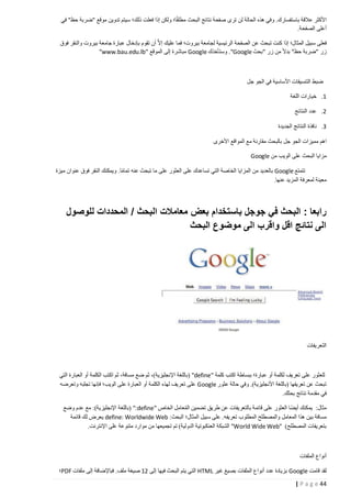 ‫األكثر عالقة باستفسارك. وفي هذه الحالة لن ترى صفحة نتائج البحث مطلقا؛ ولكن إذا فعلت ذلك؛ سيتم تدوين موقع "ضربة حظ" في‬
‫أعلى الصفحة.‬
‫فعلى سبيل المثال؛ إذا كنت تبحث عن الصفحة الرئيسية لجامعة بيروت؛ فما عليك إال ا أن تقوم بإدخال عبارة جامعة بيروت والنقر فوق‬
‫زر "ضربة حظ" بدال من زر "بحث ‪ ."Google‬وستأخذك ‪ Google‬مباشرة إلى الموقع "‪"www.bau.edu.lb‬‬

‫ضبط التنسيقات األساسية في الجو جل‬
‫1. خيارات اللغة‬
‫2. عدد النتائج‬
‫3. نافذة النتائج الجديدة‬
‫اهم مميزات الجو جل بالبحث مقارنة مع المواقع األخرى‬
‫مزايا البحث على الويب من ‪Google‬‬
‫تتمتع ‪ Google‬بالعديد من المزايا الخاصة التي تساعدك على العثور على ما تبحث عنه تماما. ويمكنك النقر فوق عنوان ميزة‬
‫معينة لمعرفة المزيد عنها.‬

‫رابعا : البحث في جوجل باستخدام بعض معامالت البحث / المحددات للوصول‬
‫الى نتائج اقل واقرب الى موضوع البحث‬

‫التعريفات‬

‫للعثور على تعريف لكلمة أو عبارة؛ ببساطة اكتب كلمة "‪( "define‬باللغة اإلنجليزية)، ثم ضع مسافة، ثم اكتب الكلمة أو العبارة التي‬
‫تبحث عن تعريفها (باللغة األنجليزية). وفي حالة عثور ‪ Google‬على تعريف لهذه الكلمة أو العبارة على الويب؛ فإنها تجلبه وتعرضه‬
‫في مقدمة نتائج بحثك.‬
‫مثال: يمكنك أيضا العثور على قائمة بالتعريفات عن طريق تضمين المعامل الخاص "‪( ":define‬باللغة اإلنجليزية): مع عدم وضع‬
‫ُ ِ‬
‫مسافة بين هذا المعامل والمصطلح المطلوب تعريفه. على سبيل المثال؛ البحث: ‪ define: Worldwide Web‬يعرض لك قائمة‬
‫بتعريفات المصطلح) "‪ "World Wide Web‬الشبكة العنكبوتية الدولية) تم تجميعها من موارد متنوعة على اإلنترنت.‬

‫أنواع الملفات‬
‫لقد قامت ‪ Google‬بزيادة عدد أنواع الملفات بصيغ غير ‪ HTML‬التي يتم البحث فيها إلى 21 صيغة ملف. فباإلضافة إلى ملفات ‪PDF‬؛‬
‫44 ‪| P a g e‬‬

 