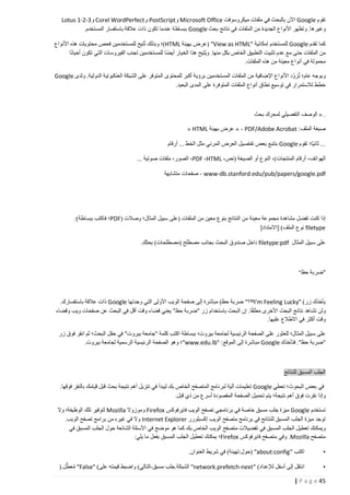 ‫تقوم ‪ Google‬اآلن بالبحث في ملفات ميكروسوفت ‪ Microsoft Office‬و‪ PostScript‬و‪ Corel WordPerfect‬و3-2-1 ‪Lotus‬‬
‫وغيرها. وتظهر األنواع الجديدة من الملفات في نتائج بحث ‪ Google‬ببساطة عندما تكون ذات عالقة باستفسار المستخدم.‬
‫كما تقدم ‪ Google‬للمستخدم إمكانية "‪( "View as HTML‬عرض بهيئة ‪)HTML‬؛ وبذلك تُتيح للمستخدمين فحص محتويات هذه األنواع‬
‫من الملفات حتى مع عدم تثبيت التطبيق الخاص بكل منها. وي ُتيح هذا الخيار أيضا للمستخدمين تجنب الفيروسات التي تكون أحيانا‬
‫محمولة في أنواع معينة من هذه الملفات.‬
‫وبوجه عام؛ تُزوّد األنواع اإلضافية من الملفات المستخدمين برؤية أكبر للمحتوى المتوفر على الشبكة العنكبوتية الدولية. ولدى ‪Google‬‬
‫خطط لالستمرار في توسيع نطاق أنواع الملفات المتوفرة على المدى البعيد.‬

‫. « الوصف التفصيلي لمحرك بحث‬
‫صيغة الملف: ‪ » - PDF/Adobe Acrobat‬عرض بهيئة ‪« HTML‬‬
‫... ثانيا؛ تقوم ‪ Google‬بتتبع بعض تفاصيل العرض المرئي مثل الخط ... أرقام‬
‫الهواتف، أرقام المنتجات)، النوع أو الصيغة (نص، ‪ ،PDF ،HTML‬الصور، ملفات صوتية ...‬
‫‪ - www-db.stanford.edu/pub/papers/google.pdf‬صفحات متشابهة‬

‫إذا كنت تفضل مشاهدة مجموعة معينة من النتائج بنوع معين من الملفات (على سبيل المثال؛ وصالت (‪PDF‬؛ فاكتب ببساطة):‬
‫‪ filetype‬نوع الملف):[االمتداد[‬
‫على سبيل المثال ‪ filetype:pdf‬داخل صندوق البحث بجانب مصطلح (مصطلحات) بحثك.‬

‫"ضربة حظ“‬

‫يأخذك زر) "‪ "™I'm Feeling Lucky‬ضربة حظ) مباشرة إلى صفحة الويب األولى التي وجدتها ‪ Google‬ذات عالقة باستفسارك.‬
‫ولن تشاهد نتائج البحث األخرى مطلقا. إن البحث باستخدام زر "ضربة حظ" يعني قضاء وقت أقل في البحث عن صفحات ويب وقضاء‬
‫وقت أكثر في االطالع عليها.‬
‫على سبيل المثال؛ للعثور على الصفحة الرئيسية لجامعة بيروت؛ ببساطة اكتب كلمة "جامعة بيروت" في حقل البحث؛ ثم انقر فوق زر‬
‫"ضربة حظ". فتأخذك ‪ Google‬مباشرة إلى الموقع: "‪"www.edu.lb‬؛ وهو الصفحة الرئيسية الرسمية لجامعة بيروت.‬

‫الجلب المسبق للنتائج‬
‫في بعض البحوث؛ تعطي ‪ Google‬تعليمات آلية لبرنامج المتصفح الخاص بك ليبدأ في تنزيل أهم نتيجة بحث قبل قيامك بالنقر فوقها.‬
‫وإذا نقرت فوق أهم نتيجة؛ يتم تحميل الصفحة المقصودة أسرع من ذي قبل.‬
‫تستخدم ‪ Google‬ميزة جلب مسبق خاصة في برنامجي تصفح الويب فايرفوكس ‪ Firefox‬وموزوال ‪ Mozilla‬لتوفير تلك الوظيفة؛ وال‬
‫توجد ميزة الجلب المسبق للنتائج في برنامج متصفح الويب إكسبلورر ‪ Internet Explorer‬وال في غيره من برامج تصفح الويب.‬
‫ويمكنك تعطيل الجلب المسبق في تفضيالت متصفح الويب الخاص بك كما هو موضح في األسئلة الشائعة حول الجلب المسبق في‬
‫متصفح ‪ .Mozilla‬وفي متصفح فايرفوكس ‪Firefox‬؛ يمكنك تعطيل الجلب المسبق بفعل ما يلي:‬
‫•‬

‫اكتب "‪( "about:config‬حول:تهيئة) في شريط العنوان.‬

‫•‬

‫انتقل إلى أسفل لإلعداد) "‪ "network.prefetch-next‬الشبكة.جلب مسبق-التالي) واضبط قيمته على) "‪ "False‬معطال.(‬
‫ُ‬

‫54 ‪| P a g e‬‬

 