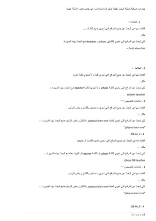 ‫خيارات إضافية لعملية البحث. كيفية عمل هذه المعامالت، إلى جانب بعض األمثلة عليها:‬

‫1- العالمة +‬
‫الفائدة منها هي البحث عن جميع المواقع التي تحوي جميع الكلمات ...‬
‫مثال :‬
‫لكي تبحث عن المواقع التي تحوي الكلمتين ‪ school‬و ‪ teacher‬ضع البحث بهذه الصورة :‬
‫‪school +teacher‬‬

‫2 - العالمة -‬
‫الفائدة منها هي البحث عن جميع المواقع التي تحوي كلمة و ال تحتوي كلمة أخرى‬
‫مثال :‬
‫لكي تبحث عن المواقع التي تحوي الكلمة ‪ school‬و ال تحوي الكلمة ‪ teacher‬ضع البحث بهذه الصورة : -‬
‫‪school -teacher‬‬
‫3 - عالمات التنصيص " "‬
‫الفائدة منها هي البحث عن جميع المواقع التي تحوي ما بداخلها بالكامل و بنفس الترتيب‬
‫مثال : -‬
‫لكي تبحث عن المواقع التي تحوي الجملة ‪ please learn me‬و بالكامل و بنفس الترتيب ضع البحث بهذه الصورة : -‬
‫"‪”please learn me‬‬
‫4 - الرابط ‪OR‬‬
‫الفائدة منه هي البحث عن جميع المواقع التي تحوي إحدى الكلمات أو جميعها‬
‫مثال : -‬
‫لكي تبحث عن المواقع التي تحوي الكلمة ‪ school‬أو الكلمة ‪ teacher‬أو كليهما معا ضع البحث بهذه الصورة : -‬
‫‪school OR teacher‬‬
‫3 - عالمات التنصيص " "‬
‫الفائدة منها هي البحث عن جميع المواقع التي تحوي ما بداخلها بالكامل و بنفس الترتيب‬
‫مثال : -‬
‫لكي تبحث عن المواقع التي تحوي الجملة ‪ please learn me‬و بالكامل و بنفس الترتيب ضع البحث بهذه الصورة : -‬
‫"‪”please learn me‬‬

‫4 - الرابط ‪OR‬‬
‫74 ‪| P a g e‬‬

 