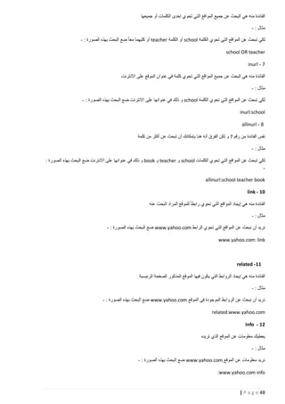 ‫الفائدة منه هي البحث عن جميع المواقع التي تحوي إحدى الكلمات أو جميعها‬
‫مثال : -‬
‫لكي تبحث عن المواقع التي تحوي الكلمة ‪ school‬أو الكلمة ‪ teacher‬أو كليهما معا ضع البحث بهذه الصورة : -‬
‫‪school OR teacher‬‬
‫7 - ‪inurl‬‬
‫الفائدة منه هي البحث عن جميع المواقع التي تحوي كلمة في عنوان الموقع على االنترنت‬
‫مثال : -‬
‫لكي تبحث عن المواقع التي تحوي الكلمة ‪ school‬و ذلك في عنوانها على االنترنت ضع البحث بهذه الصورة : -‬
‫‪inurl:school‬‬
‫8 - ‪allinurl‬‬
‫نفس الفائدة من رقم 7 و لكن الفرق أنه هنا بإمكانك أن تبحث عن أكثر من كلمة‬
‫مثال : -‬
‫لكي تبحث عن المواقع التي تحوي الكلمات ‪ school‬و ‪ teacher‬و ‪ book‬و ذلك في عنوانها على االنترنت ضع البحث بهذه الصورة :‬
‫‬‫‪allinurl:school teacher book‬‬
‫11 - ‪link‬‬
‫الفائدة منه هي إيجاد المواقع التي تحوي رابطا للموقع المراد البحث عنه‬
‫مثال : -‬
‫نريد أن نبحث عن المواقع التي تحوي الرابط ‪ www.yahoo.com‬ضع البحث بهذه الصورة : -‬
‫‪www.yahoo.com: link‬‬

‫11- ‪related‬‬
‫الفائدة منه هي إيجاد الروابط التي يكون فيها الموقع المذكور الصفحة الرئيسية‬
‫مثال : -‬
‫نريد أن نبحث عن الروابط الموجودة في الموقع ‪ www.yahoo.com‬ضع البحث بهذه الصورة : -‬
‫‪related:www.yahoo.com‬‬
‫21 - ‪info‬‬
‫يعطيك معلومات عن الموقع الذي تريده‬
‫مثال : -‬
‫نريد معلومات عن الموقع ‪ www.yahoo.com‬ضع البحث بهذه الصورة : -‬
‫‪:www.yahoo.com info‬‬

‫84 ‪| P a g e‬‬

 