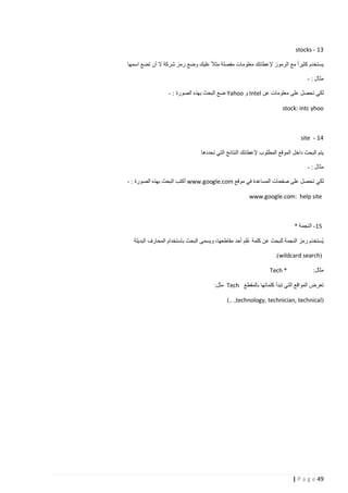‫31 - ‪stocks‬‬
‫يستخدم كثيرا مع الرموز إلعطائك معلومات مفصلة مثال عليك وضع رمز شركة ال أن تضع اسمها‬
‫مثال : -‬
‫لكي تحصل على معلومات عن ‪ Intel‬و ‪ Yahoo‬ضع البحث بهذه الصورة : -‬
‫‪stock: intc yhoo‬‬

‫41 - ‪site‬‬
‫يتم البحث داخل الموقع المطلوب إلعطائك النتائج التي تحددها‬
‫مثال : -‬
‫لكي تحصل على صفحات المساعدة في موقع ‪ www.google.com‬أكتب البحث بهذه الصورة : -‬
‫‪www.google.com: help site‬‬

‫51- النجمة *‬
‫ي ُستخدَم رمز النجمة للبحث عن كلمة علِم أحد مقاطعها، ويسمى البحث باستخدام المحارف البديلة‬
‫ُ َ‬
‫(‪.)wildcard search‬‬
‫مثال:‬

‫* ‪Tech‬‬

‫تعرض المواقع التي تبدأ كلماتها بالمقطع ‪ Tech‬مثل:‬
‫(‪).. ,technology, technician, technical‬‬

‫94 ‪| P a g e‬‬

 