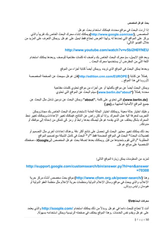 ‫بحث غوغل المخصص‬

‫إذا أردت البحث في مواقع محددة، فيمكنك استخدام بحث غوغل‬
‫المخصص .)/‪(http://www.google.com/cse‬ويمكنك إنشاء محرك البحث الخاص بك تقريبا والذي‬
‫يركز على المواقع التي تحددها له .ولهذا الغرض تحتاج فقط ايميل على غوغل .ويمكن التعرف على المزيد من‬
‫خالل الفيديو التالي:‬
‫‪http://www.youtube.com/watch?v=v5bi2H0YNEU‬‬
‫وبعد فتح االيميل، سم محرك البحث الخاص بك وأضف له كلمات مفتاحية للوصف .وبعدها يمكنك استخدام‬
‫ّ‬
‫اللغة التي من المفترض أن يستخدمها محرك البحث .‬
‫وبعدها يمكن البحث في الموقع الذي تريده .ويمكن أيضا كتابة أجزاء من الموقع‬
‫.فمثال عن كتابة )/‪(http://edition.cnn.com/EUROPE‬فإن غوغل سيبحث عن الصفحة المخصصة‬
‫ألوروبا في هذا الموقع .‬
‫ويمكن البحث أيضا عن مواقع بأكملها أو عن أجزاء من مواقع تحتوي كلمات مفتاحية‬
‫محددة .فمثال )*‪ (www.berlin.de/*about‬سيتم البحث عن المواقع التي تحتوي‬
‫)‪(www.berlin.de‬والتي تحتوي على كلمة .“‪ “about‬ويمكن البحث عن دومين شامل مثل البحث عن‬
‫جميع المواقع األلمانية المنتهية بـ.)‪(.ps‬‬
‫وعليك اختيار حالة معينة .ويمكنك اختيار الحالة العامة الستخدام محرك البحث الخاص بك مجانا.ويمكن‬
‫التجريب لمعرفة آلية عمل المحرك .وإذا لم تكن راض عن النتائج، فيمكنك تغيير اإلعدادات.ويمكنك تغيير نمط‬
‫المحرك بشكل يختلف عن الذي يقدمه غوغل ليصلك بعدها رابط أو رمز كي تتمكن من إدخاله إلي موقعك أو‬
‫مدونتك.‬
‫بعد ذلك يمكنك تغيير معايير البحث كي تحصل على نتائج أكثر دقة .وهناك إعدادات أخرى مثل التصميم أو‬
‫تفضيالت البحث“ البحث في المواقع المضمنة فقط ”أو“ البحث في كامل الشبكة مع تصميم المواقع‬
‫المطلوبة ”والتي تقوم بتحديدها من قبل .ويمكنك بعدها إضافة بحث غوغل المخصص إلى‪ ، iGoogle‬صفحتك‬
‫الشخصية على موقع غوغل.‬

‫لمزيد من المعلومات يمكن زيارة الموقع التالي:‬
‫‪http://support.google.com/customsearch/bin/answer.py?hl=en&answer‬‬
‫80307=‬
‫وهنا )/‪ (http://www.cfom.org.uk/power-search‬موقع بحث مخصص أنشأه مركز حرية‬
‫اإلعالم، والذي يبحث في مواقع وسائل اإلعالم الدولية ومنظمات حرية اإلعالم مثل منظمة العفو الدولية أو‬
‫هيومان رايتس ووتش.‬

‫محركات البحث‪tive‬‬
‫أنت ال تحتاج للبحث دائما في غوغل .وبدال من ذلك يمكنك استخدام /‪ http://soople.com‬والذي يعتمد‬
‫على غوغل ويقدم نفس الخدمات .وهذا الموقع يختلف في صفحته الرئيسية ويمكن استخدامه بسهولة.‬
‫25 ‪| P a g e‬‬

 