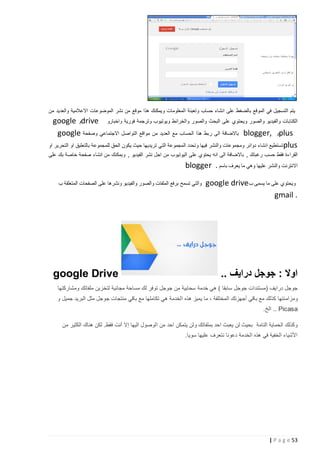 ‫يتم التسجيل في الموقع بالضغط على انشاء حساب وتعبئة المعلومات ويمكنك هذا موقع من نشر الموضوعات االعالمية والعديد من‬

‫الكتابات والفيديو والصور ويحتوي على البحث والصور والخرائط ويوتيوب وترجمة فورية واخبارو ‪drive‬و ‪google‬‬
‫‪plus‬و ,‪ blogger‬باالضافة الى ربط هذا الحساب مع العديد من مواقع التواصل االجتماعي وصفحة ‪google‬‬
‫‪ plus‬تستطيع انشاء دوائر ومجموعات والنشر فيها وتحدد المجموعة التي تريديها حيث يكون الحق للمجموعة بالتعليق او التحرير او‬
‫القراءة فقط حسب رغبتك , باالضافة الى انه يحتوي على اليوتيوب من اجل نشر الفيديو , وبمكنك من انشاء صفحة خاصة بك على‬

‫االنترنت والنشر عليها وهي ما يعرف باسم . ‪blogger‬‬
‫ويحتوي على ما يسمى ب ‪google drive‬‬
‫. ‪gmail‬‬

‫والتي تسمح برفع الملفات والصور والفيديو ونشرها على الصفحات المتعلقة ب‬

‫اوال : جوجل درايف ..‬

‫‪google Drive‬‬

‫جوجل درايف (مستندات جوجل سابقا ) هي خدمة سحابية من جوجل توفر لك مساحة مجانية لتخزين ملفاتك ومشاركتها‬
‫ومزام نتها كذلك مع باقي أجهزتك المختلفة ، ما يميز هذه الخدمة هي تكاملها مع باقي منتجات جوجل مثل البريد جميل و‬
‫‪ .. Picasa‬الخ.‬
‫وكذلك الحماية التامة بحيث لن يعبث احد بملفاتك ولن يتمكن احد من الوصول اليها إال أنت فقط. لكن هناك الكثير من‬
‫األشياء الخفية في هذه الخدمة دعونا نتعرف عليها سويا.‬

‫35 ‪| P a g e‬‬

 