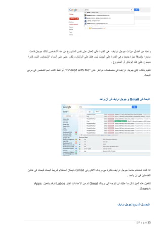 ‫واحدة من أفضل ميزات جوجل درايف هي القدرة على العمل على نفس المشروع من عدة أشخاص. لذلك جوجل قامت‬
‫مؤخرا بإضافة ميزة جديدة وهي القدرة على البحث ليس فقط على الوثائق، ولكن حتى على أسماء االشخاص الذين كانوا‬
‫يعملون على هذه الوثائق أو المشروع .‬
‫للقيام بذلك، افتح جوجل درايف في متصفحك، ثم انقر على "‪، "Shared with Me‬أو فقط اكتب اسم الشخص في مربع‬
‫البحث.‬

‫البحث في ‪ Gmail‬و جوجل درايف فى آن واحد‬

‫اذا كنت تستخدم خدمة جوجل درايف بكثرة مع بريدك االكتروني ‪ ، Gmail‬فيمكن استخدام شريط البحث للبحث في هاتين‬
‫الخدمتين فى آن واحد .‬
‫لتفعيل هذه الميزة كل ما عليك ان تتوجه الى بريدك ‪ Gmail‬تم من االعدادات اختر ‪ Labos‬تم قم بتفعيل ‪Apps‬‬
‫‪.Search‬‬

‫الوصول السريع لجوجل درايف‬

‫55 ‪| P a g e‬‬

 