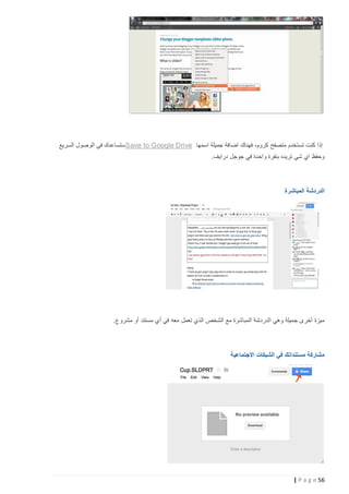 ‫إذا كنت تستخدم متصفح كروم، فهناك اضافة جميلة اسمها ‪ Save to Google Drive‬ستساعدك في الوصول السريع‬
‫وحفظ اي شي تريده بنقرة واحدة في جوجل درايف.‬

‫الدردشة المباشرة‬

‫ميزة أخرى جميلة وهي الدردشة المباشرة مع الشخص الذي تعمل معه في أي مستند أو مشروع.‬

‫مشاركة مستنداتك في الشبكات االجتماعية‬

‫65 ‪| P a g e‬‬

 