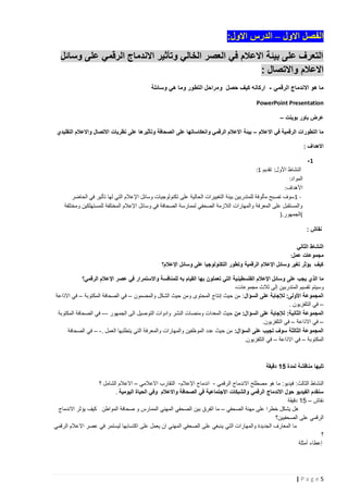‫الفصل االول – الدرس االول:‬
‫التعرف على بيئة االعالم في العصر الخالي وتأثير االندماج الرقمي على وسائل‬
‫االعالم واالتصال :‬
‫ما هو االندماج الرقمي - اركانه كيف حصل ومراحل التطور وما هي وسائلة‬
‫‪PowerPoint Presentation‬‬
‫عرض باور بوينت –‬
‫ما التطورات الرقمية في االعالم – بيئة االعالم الرقمي وانعكاساتها على الصحافة وتأثيرها على نظريات االتصال واالعالم التقليدي‬
‫االهداف :‬
‫1-‬
‫النشاط األول: تقديم 1:‬
‫المواد:‬
‫األهداف:‬
‫ 1 سوف تصبح مألوفة للمتدربين بيئة التغييرات الحالية على تكنولوجيات وسائل اإلعالم التي لها تأثير في الحاضر‬‫والمستقبل على المعرفة والمهارات الالزمة الصحفي لممارسة الصحافة في وسائل اإلعالم المختلفة للمستهلكين ومختلفة‬
‫(الجمهور.)‬
‫نقاش :‬
‫النشاط الثاني‬
‫مجموعات عمل:‬
‫كيف يؤثر تغير وسائل اإلعالم الرقمية وتطور التكنولوجيا على وسائل اإلعالم؟‬
‫ما الذي يجب على وسائل اإلعالم الفلسطين ية التي تعملون بها القيام به للمنافسة واالستمرار في عصر اإلعالم الرقمي؟‬
‫وسيتم تقسيم المتدربين إلى ثالث مجموعات،‬
‫المجموعة األولى: لإلجابة على السؤال : من حيث إنتاج المحتوى ومن حيث الشكل والمضمون – في الصحافة المكتوبة – في االذاعة‬
‫– في التلفزيون .‬
‫المجموعة الثانية: لإلجابة على السؤال: من حيث المعدات ومنصات النشر وادوات التوصيل الى الجمهور -– في الصحافة المكتوبة‬
‫– في االذاعة – في التلفزيون.‬
‫المجموعة الثالثة سوف تجيب على السؤال: من حيث عدد الموظفين والمهارات والمعرفة التي يتطلبها العمل . - – في الصحافة‬
‫المكتوبة – في االذاعة – في التلفزيون.‬

‫تليها مناقشة لمدة 15 دقيقة‬
‫النشاط الثالث: فيديو: ما هو مصطلح االندماج الرقمي - اندماج اإلعالم- التقارب االعالمي – االعالم الشامل ؟‬
‫سنقدم الفيديو حول االندماج الرقمي والشبكات االجتماعية في الصحافة واالعالم وفي الحياة اليومية .‬
‫نقاش – 51 دقيقة‬
‫هل يشكل خطرا على مهنة الصحفي – ما الفرق بين الصحفي المهني الممارس و صحافة المواطن كيف يؤثر االندماج‬
‫الرقمي على الصحفيين؟‬
‫ما المعارف الجديدة والمهارات التي ينبغي على الصحفي المهني ان يعمل على اكتسابها ليستمر في عصر االعالم الرقمي‬
‫؟‬
‫إعطاء أمثلة‬

‫5‪|Page‬‬

 