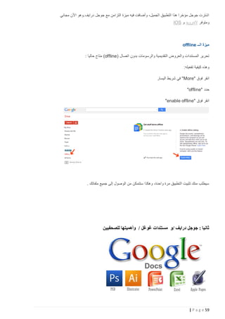 ‫اشترت جوجل مؤخرا هذا التطبيق الجميل، وأضافت فيه ميزة التزامن مع جوجل درايف.وهو األن مجاني‬
‫ومتوفر الندرويد و ‪IOS‬‬

‫ميزة الــ ‪offline‬‬
‫تحرير المستندات والعروض التقديمية والرسومات بدون اتصال (‪ )offline‬متاح حاليا :‬
‫وهذه كيفية تفعيله:‬
‫انقر فوق "‪ "More‬في شريط اليسار‬
‫حدد "‪"offline‬‬
‫انقر فوق "‪"enable offline‬‬

‫سيطلب منك تثبيت التطبيق مرة واحدة، وهكذا ستتمكن من الوصول إلى جميع ملفاتك .‬

‫ثانيا : جوجل درايف /و مستندات غوغل / وأهميتها للصحفيين‬

‫95 ‪| P a g e‬‬

 