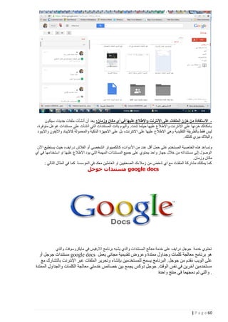 ‫ االستفادة من خزن الملفات على اإلنترنت واإلطالع عليها في أي مكان وزمان: بعد أن أنشأت ملفات جديدة، سيكون‬‫بامكانك خزنها على االنترنت واالطالع عليها حيثما شئت. واليوم باتت المستندات التي أنشأت على مستندات غوغل متوفرة،‬
‫ليس فقط بالطريقة التقليدية وهي االطالع عليها على االنترنت، بل على األجهزة الذكية والمحمولة كاآليباد واآليفون واآليبود‬
‫والبالك بيري كذلك.‬
‫وتساعد هذه الخاصية المستخدم ع لى حمل أقل عدد من األدوات، كالك مبيوتر الشخصي أو الفالش درايف، حيث يستطيع اآلن‬
‫الوصول إلى مستنداته من خالل جهاز واحد يحتوي على جميع المستندات المهمة التي يود االطالع عليها او استخدامها في أي‬
‫مكان وزمان.‬
‫كما يمكنك مشاركة الملفات مع أي شخص من زمالءك الصحفيين او العاملين معك في المؤسسة كما في المثال التالي :‬

‫‪ google docs‬مستندات جوجل‬

‫تحتوي خدمة جوجل درايف على خدمة معالج المستندات والذي يشبه برنامج االوفيس في مايكروسوفت والذي‬

‫هو برنامج معالجة كلمات وجداول ممتدة وعروض تقديمية مجاني يعمل ‪ google docs‬مستندات جوجل أو‬
‫على الويب مقدم من جوجل. البرنامج يسمح للمستخدمين بإنشاء وتحرير الملفات عبر اإلنترنت بالتشارك مع‬
‫ُ‬
‫مستخدمين آخرين في نفس الوقت. جوجل دوكس يجمع بين خصائص خدمتي معالجة الكلمات والجداول الممتدة‬
‫. والتي تم دمجهما في منتج واحدة‬

‫26 ‪| P a g e‬‬

 