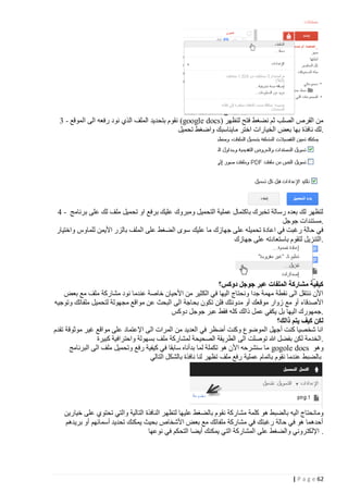 ‫من القرص الصلب ثم نضغط فتح لتظهر )‪ (google docs‬نقوم بتحديد الملف الذي نود رفعه الى الموقع - 3‬
‫.لك نافذة بها بعض الخيارات اختر مايناسبك واضغط تحميل‬

‫لتظهر لك بعده رسالة تخبرك باكتمال عملية التحميل ومبروك عليك برفع او تحميل ملف لك على برنامج - 4‬
‫.مستندات جوجل‬
‫في حالة رغبت في اعادة تحميله على جهازك ما عليك سوى الضغط على الملف بالزر األيمن للماوس واختيار‬
‫.التنزيل لتقوم باستعادته على جهازك‬

‫كيفية مشاركة الملفات عبر جوجل دوكس؟‬
‫األن ننتقل الى نقطة مهمة جدا ونحتاج اليها في الكثير من األحيان خاصة عندما نود مشاركة ملف مع بعض‬
‫األصدقاء أو مع زوار موقعك أو مدونتك فلن تكون بحاجة الى البحث عن مواقع مجهولة لتحميل ملفاتك وتوجيه‬
‫.جمهورك اليها بل يكفي عمل ذالك كله فقط عبر جوجل دوكس‬
‫لكن كيف يتم ذالك؟‬
‫انا شخصيا كنت أجهل الموضوع وكنت أضظر في العديد من المرات الى اإلعتماد على مواقع غير موثوقة تقدم‬
‫.الخدمة لكن بفضل هللا توصلت الى الطريقة الصحيحة لمشاركة ملف بسهولة واحترافية كبيرة‬
‫وهو ‪ gogole docs‬ما سنشرحه األن هو تكملة لما بدأناه سابقا في كيفية رفع وتحميل ملف الى البرنامج‬
‫بالضبط عندما نقوم باتمام عملية رفع ملف تظهر لنا نافذة بالشكل التالي‬

‫ومانحتاج اليه بالضبط هو كلمة مشاركة نقوم بالضغط عليها لتظهر النافذة التالية والتي تحتوي على خيارين‬
‫أحدهما هو في حالة رغبتك في مشاركة ملفاتك مع بعض األشخاص بحيث يمكنك تحديد أسمائهم أو بريدهم‬
‫. اإللكتروني والضغط على المشاركة التي يمكنك أيضا التحكم في نوعها‬

‫26 ‪| P a g e‬‬

 