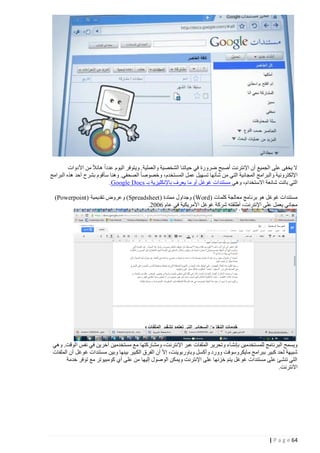 ‫ال يخفى على الجميع أن اإلنترنت أصبح ضرورة في حياتنا الشخصية والعملية . ويتوفر اليوم عددا هائال من األدوات‬
‫اإللكترونية والبرامج المجانية التي من شأنها تسهيل عمل المستخدم، وخصوصا الصحفي. وهنا سأقوم بشرح أحد هذه البرامج‬
‫التي باتت شائعة االستخدام، وهي مستندات غوغل أو ما يعرف باإلنكليزية بـ ‪.Google Docs‬‬
‫مستندات غوغل هو برنامج معالجة كلمات (‪ )Word‬وجداول ممتدة ( ‪ )Spreadsheet‬وعروض تقديمية ( ‪)Powerpoint‬‬
‫مجاني يعمل على اإلنترنت، أطلقته شركة غوغل األمريكية في عام 2440.‬

‫ويسمح البرنامج للمستخدمين بإنشاء وتحرير الملفات عبر اإلنترنت، ومشاركتها مع مستخدمين آخرين في نفس الوقت. وهي‬
‫شبيهة لحد كبير ببرامج مايكروسوفت وورد وأكسل وباوربوينت، إال أن الفرق الكبير بينها وبين مستندات غوغل أن الملفات‬
‫التي تنشئ على مستندات غوغل يتم خزنها على اإلنترنت ويمكن الوصول إليها من على أي كومبيوتر مع توفر خدمة‬
‫االنترنت.‬

‫46 ‪| P a g e‬‬

 