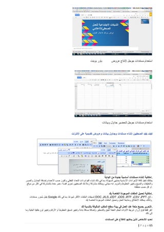 ‫استخدام مستندات جوجل إلنتاج عروض‬

‫باور بوينت‬

‫استخدام مستندات جوجل لتحضير جداول وبيانات‬
‫كيف يفيد الصحفيين إنشاء مستندات وجداول بيانات وعروض تقديمية على اإلنترنت‬

‫. إمكانية إنشاء مستندات أساسية جديدة من البداية‬
‫يمكنك تنفيذ كافة اإلجراءات األ ساسية بمنتهى السهولة، بما في ذلك إنشاء القوائم ذات التعداد النقطي والفرز حسب األعمدة وإضافة الجداول والصور‬
‫والتعليقات والصيغ وتغيير الخطوط والمزيد. إنه مجاني ويمكنك مشاركة زمالءك الصحفيين تحرير قصة –خبر معدة بالمشاركة في اكثر من موقع‬
‫.او كل حسب منطقته‬
‫.إمكانية تحميل الملفات الموجودة الخاصة بك‬
‫، إلخ. ‪PPT‬و ‪CSV‬و ‪RTF‬و ‪ODS‬و ‪ODT‬و ‪XLS‬و ‪ DOC‬تنسيقات الملفات األكثر شيوعًا، بما في ذلك ‪ Google‬يقبل مُحرر مستندات‬
‫.ولذلك، يمكنك االنطالق ومتابعة العمل وتحميل الملفات الموجودة الخاصة بك‬
‫. التحرير يصبح متعة عند العمل في بيئة سطح المكتب المألوفة بالنسبة لك‬
‫انقر فقط فوق أزرار شريط األدوات لجعل الخط أغمق وللتسطير وإضافة مسافة بادئة وتغيير تنسيق الخطوط أو األرقام وتغيير لون خلفية الخلية وما‬
‫إلى ذلك‬
‫تحديد األشخاص الذين يمكنهم االطالع على المستندات‬

‫56 ‪| P a g e‬‬

 
