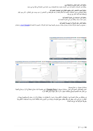 ‫.إمكانية نشر العمل الخاص بك كصفحة ويب‬
‫.يمكنك نشر المستندات الخاصة بك عبر اإلنترنت بنقرة واحدة كصفحات ويب عادية بدون الحاجة إلى تعلّم أي شيء جديد‬
‫.إمكانية تحديد األشخاص الذين يمكنهم االطالع على الصفحات الخاصة بك‬
‫يمكنك التحكم في عرض الصفحات الخاصة بك للعالم بأكمله أو لعدد قليل فقط من األشخاص أو عدم عرضه على اإلطالق - األمر يعود إليك.‬
‫).(يمكنك أيضًا إلغاء النشر في أي وقت‬
‫.إمكانية نشر المستندات إلى المدوّ نة الخاصة بك‬
‫.بمجرد إنشاء مستند، يمكنك نشره إلى المدّونة الخاصة بك‬
‫.إمكانية النشر داخل الشركة أو المجموعة الخاصة بك‬
‫.، يصبح من السهل مشاركة مستندات وجداول بيانات وعروض تقديمية مهمة داخل الشركة أو المجموعة الخاصة بك‪ Google‬تطبيقات باستخدام‬

‫مستندات جوجل --- نماذج جوجل‬
‫احدى الخصائص المميزة في محرر مستندات جوجل ) ‪ ( Google Docs‬هي خاصية انشاء نماذج استطالع االراء ونماذج التعبئة‬
‫من خالل هذه الخاصية يصبح بامكانك استقراء االراء بكل سهولة وليس فقط االراء‬
‫ف بإمكانك من خالل الخدمة اجراء المقابالت االلكترونية او اجراء االستفتائات او استطالع االراء او جلب الدعم لقضية معينة او‬
‫النقاش او اي شيء اخر يخطر في بالك يتطلب جمع معلومات وبيانات من االخرين كما بامكانك انشاء وبناء المسابقات االلكترونية‬
‫بطريقة احترافية جدا مع هذه الخدمة‬

‫66 ‪| P a g e‬‬

 
