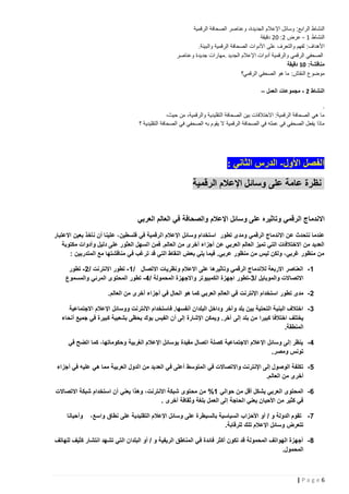 ‫النشاط الرابع: وسائل اإلعالم الجديدة، وعناصر الصحافة الرقمية‬
‫النشاط 1 - عرض 2: 22 دقيقة‬
‫األهداف: لفهم والتعرف على األدوات الصحافة الرقمية والبيئة.‬
‫الصحفي الرقمي والرقمية أدوات اإلعالم الجديد .مهارات جديدة وعناصر‬
‫مناقشة: 11 دقيقة‬
‫موضوع النقاش: ما هو الصحفي الرقمي؟‬
‫النشاط 2 - مجموعات العمل –‬
‫.‬
‫ما هي الصحافة الرقمية: االختالفات بين الصحافة التقليدية والرقمية، من حيث،‬
‫ماذا يفعل الصحفي في عمله في الصحافة الرقمية ال يقوم به الصحفي في الصحافة التقليدية ؟‬

‫الفصل األول- الدرس الثاني :‬
‫نظرة عامة على وسائل اإلعالم الرقمية‬
‫االندماج الرقمي وتاثيره على وسائل اإلعالم والصحافة في العالم العربي‬
‫عندما نتحدث عن االندماج الرقمي ومدى تطور استخدام وسائل اإلعالم الرقمية في فلسطين ، علينا أن نأخذ بعين االعتبار‬
‫العديد من االختالفات التي تميز العالم العربي عن أجزاء أخرى من العالم. فمن السهل العثور على دليل وأدوات مكتوبة‬
‫من منظور غربي، ولكن ليس من منظور عربي. فيما يلي بعض النقاط التي قد ترغب في مناقشتها مع المتدربين :‬
‫5 - العناصر االربعة لالندماج الرقمي وتاثيرها على االعالم ونظريات االتصال /5 - تطور االنترنت /0 - تطور‬
‫االتصاالت والموبايل /3 -تطور اجهزة الكمبيو تر واالجهزة المحمولة /4 - تطور المحتوى المرئي والمسموع‬
‫0 - مدى تطور استخدام اإلنترنت في العالم العربي كما هو الحال في أجزاء أخرى من العالم.‬
‫3 - اختالف البنية التحتية بين بلد وآخر وداخل البلدان أنفسها. فاستخدام االنترنت ووسائل اإلعالم االجتماعية‬
‫يختلف اختالفا كبيرا من بلد إلى آخر. ويمكن اإلشارة إلى أن الفيس بوك يحظى بشعبية كبيرة في جميع أنحاء‬
‫المنطقة.‬
‫4 - ينظر إلى وسائل اإلعالم االجتماعية كصلة اتصال مفيدة بوسائل اإلعالم الغربية وحكوماتها، كما اتضح في‬
‫تونس ومصر.‬
‫1 - تكلفة الوصول إلى اإلنترنت واالتصاالت في المتوسط أعلى في العديد من الدول العربية مما هي عليه في أجزاء‬
‫أخرى من العالم.‬
‫6 - المحتوى العربي يشكل أقل من حوالي 5% من محتوى شبكة االنترنت، وهذا يعني أن استخدام شبكة االتصاالت‬
‫في كثير من األحيان يعني الحاجة إلى العمل بلغة وثقافة أخرى .‬
‫7 - تقوم الدولة و / أو األحزاب السياسية بالسي طرة على وسائل اإلعالم التقليدية على نطاق واسع،‬
‫تتعرض وسائل اإلعالم تلك للرقابة.‬

‫وأحيانا‬

‫8 - أجهزة الهواتف المحمولة قد تكون أكثر فائدة في المناطق الريفية و / أو البلدان التي تشهد انتشار كثيف للهاتف‬
‫المحمول.‬

‫6‪|Page‬‬

 