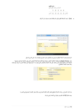 ‫‪‬‬

‫‪ : Grid‬ايضا الضافة التقيم ولكن هنا يمكنك تحديد مسميات بدل االرقام‬

‫االن قم قم بتحديد االسئلة المطلوبة وتحريرها وكتابتها واملء النموذج بالبيانات بناءا على الشرح السابق‬
‫خيار ‪ multiple Choice‬يعطيك االمكانية الختيار صفحة معينة لكل اجابة فمثال الشخص الذي يقوم باالجابة نعم اقوم بتوجيهة‬
‫لصفحة اخرى لتعبئة بيانات اخرى تعتمد على هذه االجاب ة والشخص الذي يجيب ب ال يتم توجيهه الى صفحة اخرى ال يوجد بها بيانات‬
‫وهذا حسب حاجة االستطالع‬

‫بعد انشاء النموذج و وملئه باالسئلة تستطيع اختيار قالب لشكل النموذج من خالل خيار الثيمات الموضح في الصورة‬
‫يوجد حاليا 29 قالب للعرض متوفر في الخدمة وهي بازدياد‬

‫27 ‪| P a g e‬‬

 