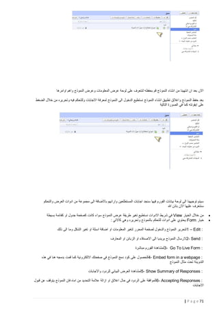 ‫االن بعد ان انتهينا من انشاء النموذج قم بحفظه لنتعرف على لوحة عرض المعلومات وعرض النموذج واهم اوامرها‬
‫بعد حفظ النموذج واغالق تطبيق انشاء النموذج نستطيع الدخول الى النموذج لمعرفة االجابات وللتحكم فيه وتحريره من خالل الضغط‬
‫على ايقونته كما في الصورة التالية‬

‫سيتم توجيهنا الى لوحة بيانات الفورم فيها سنجد اجابات المستطلعين وارائهم باالضافة الى مجموعة من ادوات العرض والتحكم‬
‫سنتعرف عليها االن باذن هللا‬
‫‪‬‬
‫‪‬‬

‫من خالل الخيار ‪ View‬في شريط االدوات نستطيع تغير طريقة عرض النموذج سواء كانت كصفحة جدول او كقائمة بسيطة‬
‫خيار ‪ Form‬يحتوي على ادوات للتحكم بالنموذج وتحريره وهي كاالتي :‬
‫: ‪1 – Edit‬لتحرير النموذج والدخول لصفحة المحرر لتغير المعلومات او اضافة اسئلة او تغير الشكل وما الى ذلك‬
‫: ‪2- Send‬الرسال النموذج بريديا الى االصدقاء او الزبائن او المعارف‬
‫: ‪3- Go To Live Form‬لمشاهدة الفورم مباشرة‬
‫: ‪4- Embed form in a webpage‬للحصول على كود دمج النموذج في صفحتك االلكترونية كما قمت بدمجه هنا في هذه‬
‫التدوينة تحت مثال النموذج‬
‫: ‪5- Show Summary of Responses‬لمشاهدة العرض البياني للردود واالجابات‬
‫: ‪ 6- Accepting Responses‬للموافقة على الردود في حال اغالق او ازالة عالمة التحديد من اماه فان النموذج يتوقف عن قبول‬
‫االجابات‬

‫17 ‪| P a g e‬‬

 