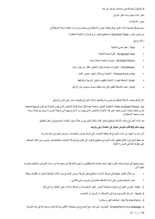 ‫قم بالدخول لحسابك في مستندات جوجل من هنا‬
‫اختر انشاء جديد ومنه اختر نموذج‬
‫محرر المستندات‬
‫ستم تحويلك لصفحة انشاء النموذج قم بكتابة عنوان االستطالع ووصفه ومن ثم ابدا بكتابة اسئلة االستطالع‬
‫من ضمن خيار ( ‪ ) Question Type‬تستطيع اختيار نوع السؤال واالجابة المطلوبة‬
‫واالنواع هي‬
‫•‬

‫‪ : Text‬حقل نصي لالجابة‬

‫•‬

‫‪ : Paragraph Text‬فقرة نصية لالجابة‬

‫•‬

‫‪ : Multiple Choice‬خيارات متعددة اجابة واحدة‬

‫•‬

‫‪ : Checkboxes‬اختيارات متعددة يمكن االختيار باكثر من خيار واحد‬

‫•‬

‫‪ : Choose from a list‬االجابة من خالل اختيار عنصر القائم‬

‫•‬

‫‪: Scale‬الضافة تقيم او االجابة بالتقييم واختيار الدرجة ارقام فقط‬

‫•‬

‫‪ : Grid‬ايضا الضافة التقيم ولكن هنا يمكنك تحديد مسميات بدل االرقام‬

‫االن قم قم بتحديد االسئلة المطلوبة وتحريرها وكتابتها وامالء النموذج بالبيانات بناءا على الشرح السابق‬
‫خيار ‪ multiple Choice‬يعطيك االمكانية الختيار صفحة معينة لكل اجابة فمثال الشخص الذي يقوم باالجابة نعم اقوم بتوجيهة لصفحة‬
‫اخرى لتعبئة بيانات اخرى تعتمد على هذه االجابة والشخص الذي يجيب ب ال يتم توجيهه الى صفحة اخرى ال يوجد بها بيانات وهذا‬
‫حسب حاجة االستطالع‬
‫بعد انشاء النموذج وملئه باالسئلة تستطيع اختيار قالب لشكل النموذج من خالل خيار الثيمات الموضح في اسفل التطبيق‬
‫يوجد حاليا 22 قالب للعرض متوفر في الخدمة وهي بازدياد‬
‫االن بعد ان انتهينا من انشاء النموذج قم بحفظه لنتعرف على لوحة عرض المعلومات وعرض النموذج واهم اوامرها‬
‫بعد حفظ النموذج واغالق تطبيق انشاء النموذج نستطيع الدخول الى النموذج لمعرفة االجابات وللتحكم فيه وتحريره من خالل الضغط‬
‫على ايقونته كما في الصورة التالية:‬

‫سيتم توجيهنا الى لوحة بيانات الفورم فيها سنجد اجابات المستطلعين وارائهم باالضافة الى مجموعة من ادوات العرض والتحكم سنتعرف‬
‫عليها االن :‬
‫•‬

‫من خالل الخيار ‪ View‬في شريط االدوات نستطيع تغير طريقة عرض النموذج سواء كانت كصفحة جدول او كقائمة بسيطة‬

‫•‬

‫خيار ‪ Form‬يحتوي على ادوات للتحكم بالنموذج وتحريره وهي كاالتي :‬

‫1 – ‪ : Edit‬لتحرير النموذج والدخول لصفحة المحرر لتغير المعلومات او اضافة اسئلة او تغير الشكل وما الى ذلك‬
‫2 - ‪ : Send‬الرسال النموذج بريديا الى االصدقاء او الزبائن او المعارف‬
‫3 - ‪ : Go To Live Form‬لمشاهدة الفورم مباشرة‬
‫4 - ‪ : Embed form in a webpage‬للحصول على كود دمج النموذج في صفحتك االلكترونية كما قمت بدمجه هنا في هذه التدوينة‬
‫47 ‪| P a g e‬‬

 