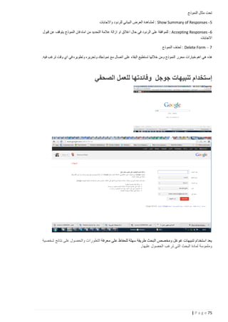 ‫تحت مثال النموذج‬
‫5 - ‪ : Show Summary of Responses‬لمشاهدة العرض البياني للردود واالجابات‬
‫6 - ‪ : Accepting Responses‬للموافقة على الردود في حال اغالق او ازالة عالمة التحديد من اماه فان النموذج يتوقف عن قبول‬
‫االجابات‬
‫7 – ‪ : Delete Form‬لحذف النموذج‬
‫هذه هي اهم خيارات محرر النموذج ومن خاللها تستطيع البقاء على اتصال مع نموذجك وتحريره وتطويره في اي وقت ترغب فيه.‬

‫إستخدام تنبيهات جوجل وفائدتها للعمل الصحفي‬

‫يعد استخدام تنبيهات غوغل ومخصص البحث طريقة سهلة للحفاظ على معرفة التطورات والحصول على نتائج شخصية‬
‫وملموسة لمادة البحث التي ترغب الحصول عليها.‬

‫57 ‪| P a g e‬‬

 