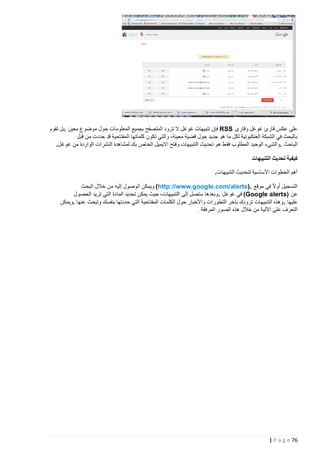 ‫على عكس قارئ غوغل وقارى ‪ RSS‬فإن تنبيهات غوغل ال تزود المتصفح بجميع المعلومات حول موضوع معين .بل تقوم‬
‫بالبحث في الشبكة العنكبوتية لكل ما هو جديد حول قضية معينة، والتي تكون كلماتها المفتاحية قد حددت من قبل‬
‫الباحث .والشيء الوحيد المطلوب فق ط هو تحديث التنبيهات وفتح االيميل الخاص بك لمشاهدة النشرات الواردة من غوغل.‬
‫كيفية تحديث التنبيهات‬
‫أهم الخطوات األساسية لتحديث التنبيهات.‬
‫التسجيل أوال في موقع .)‪ (http://www.google.com/alerts‬ويمكن الوصول إليه من خالل البحث‬
‫عن )‪ (Google alerts‬في غوغل . وبعدها ستصل إلى التنبيهات، حيث يمكن تحديد المادة التي تريد الحصول‬
‫عليها . وهذه التنبيهات تزودك بآخر التطورات واألخبار حول الكلمات المفتاحية التي حددتها بنفسك وتبحث عنها .ويمكن‬
‫التعرف على اآللية من خالل هذه الصور المرف قة .‬

‫67 ‪| P a g e‬‬

 