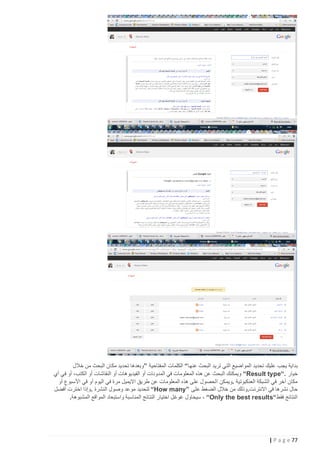 ‫بداية يجب عليك تحديد المواضيع التي تريد البحث عنها“ الكلمات المفتاحية ”وبعدها تحديد مكان البحث من خالل‬
‫خيار .“‪ “Result type‬ويمكنك البحث عن هذه المعلومات في المدونات أو الفيديوهات أو النقاشات أو الكتب، أو في أي‬
‫مكان آخر في الشبكة العنكبوتية .ويمكن الحصول على هذه المعلومات عن طريق االيميل مرة في اليوم أو في األسبوع أو‬
‫حال نشرها في االنترنت.وذلك من خالل الضغط على ”‪ “How many‬لتحديد موعد وصول النشرة .وإذا اخترت أفضل‬
‫النتائج فقط“‪ ، “Only the best results‬سيحاول غوغل اختيار النتائج المناسبة واستبعاد المواقع المشبوهة.‬

‫77 ‪| P a g e‬‬

 