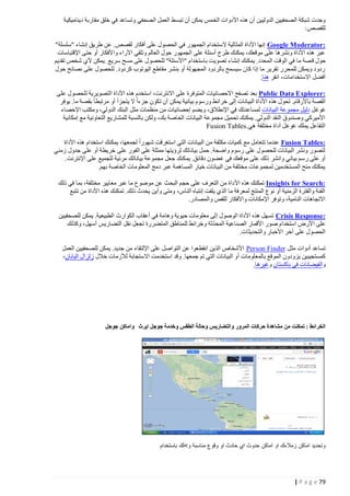 ‫وجدت شبكة الصحفيين الدوليين أن هذه األدوات الخمس يمكن أن تبس ط العمل الصحفي وتساعد في خلق مقاربة ديناميكية‬
‫للقصص:‬
‫:‪ Google Moderator‬إنها األداة المثالية الستخدام الجمهور في الحصول على أفكار لقصص. عن طريق إنشاء "سلسلة"‬
‫عبر هذه األداة ونشرها على موقعك، يمكنك طرح أسئلة على الجمهور حول العالم وتلقي اآلراء واألفكار أو حتى اإلقتباسات‬
‫حول ق صة ما في الوقت المحدد. يمكنك إنشاء تصويت باستخدام "األسئلة" للحصول على مسح سريع .يمكن ألي شخص تقديم‬
‫ردود ويمكن للمحرر تقرير ما إذا كان سيسمح بالردود المجهولة أو بنشر مقاطع اليوتوب كردود. للحصول على نصائح حول‬
‫أفضل االستخدامات، انقر هنا.‬
‫:‪ Public Data Explorer‬بعد تصفح االحصائيات المتوفرة على االنترنت، استخدم هذه األداة التصويرية للحصول على‬
‫القصة باألرقام. تحول هذه األداة البيانات إلى خرائط ورسوم بيانية يمكن أن تكون جزءا ال يتجزأ أو مرتبطا بقصة ما. يوفر‬
‫غوغل دليل مجموعة البيانات لمساعدتك في اإلنطالق، ويضم إحصائيات من منظمات مثل البنك الدولي، ومكتب اإلحصاء‬
‫األميركي وصندوق النقد الدولي. يمكنك تحميل مجموعة البيانات الخاصة بك، ولكن بالنسبة للمشاريع التعاونية مع إمكانية‬
‫التفاعل يملك غوغل أداة مختلفة هي .‪Fusion Tables‬‬
‫:‪ Fusion Tables‬عندما تتعامل مع كميات مكثفة من البيانات التي استغرقت شهورا لجمعها، يمكنك استخدام هذه األداة‬
‫لتصور ونشر البيانات للحصول على رسوم واضحة. حمل بياناتك لرؤيتها ممثلة على الفور على خريطة أو على جدول زمني‬
‫أو على رسم بياني وانشر ذلك على موقعك في غ ضون دقائق. يمكنك جعل مجموعة بياناتك مرئية للجميع على اإلنترنت.‬
‫يمكنك منح المستخدمين لمجموعات مختلفة من البيانات خيار المساهمة عبر دمج المعلومات الخاصة بهم.‬
‫:‪ Insights for Search‬تمكنك هذه األ داة من التعرف على حجم البحث عن موضوع ما عبر معايير مختلفة، بما في ذلك‬
‫الفئة والفترة الزمنية أو نوع المنتج لمعرفة ما الذي يلفت إنتباه الناس، ومتى وأين يحدث ذلك. تمكنك هذه األداة من تتبع‬
‫االتجاهات النامية، وتوفر اإلمكانات واألفكار للقص والمصادر.‬
‫:‪ Crisis Response‬تسهل هذه األداة الوصول إلى معلومات حيوية وهامة في أعقاب الكوارث الطبيعية. يمكن للصحفيين‬
‫ّ‬
‫على األرض استخدام صور األقمار الصناعية المحدثة وخرائط للمناطق المتضررة تجعل نقل التضاريس أسهل، وكذلك‬
‫الحصول على آخر األخبار والتحديثات.‬
‫تساعد أدوات مثل ‪ Person Finder‬األشخاص الذين انقطعوا عن التواصل على اإللتقاء من جديد. يمكن للصحفيين العمل‬
‫كمستجيبين يزودون الموقع بالمع لومات أو البيانات التي تم جمعها. وقد استخدمت االستجابة لألزمات خالل زلزال اليابان،‬
‫والفيضانات في باكستان وغيرها.‬

‫الخرائط : تمكنت من مشاهدة حركات المرور والتضاريس وحالة الطقس وخدمة جوجل ايرث واماكن جوجل‬

‫وتحديد اماكن زمالءك او اماكن حدوث اي حادث او وقوع مناسبة و>لك باستخدام‬

‫97 ‪| P a g e‬‬

 