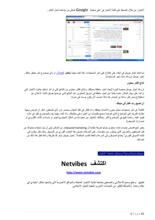 ‫االخبار: من خالل الضغط على كلمة االخبار في اعلى صفحة‬

‫‪ Google‬تتمكن من مشاهدة اخبار العالم .‬

‫تساعدك أخبار جوجل في البقاء على اطالع على آخر المستجدات. فإذا كنت مهتما بأخبار العمالت او بأي موضوع اخر يخطر ببالك,‬
‫اخبار جوجل تزودك دائما بآخر المستجدات.‬
‫انتاج أفكار محتوى‬
‫تزودك أخبار جوجل بمنصة كبيرة إليجاد أخبار متعلقة بمجالك, وانتاج افكار محتوى من النتائج التي تراها. استغل توقيت األخبار التي‬
‫تراها. على سبيل المثال, عندما بحثنا عن اخبار متعلقة في تسويق المحتوى, احد النتائج التي عرضها جوجل كانت اإلعالن عن‬
‫استطالع صدر قبل ساعة من البحث, هذا مثال مناسب ألن يكون بوست في مدونة.‬
‫أن تصبح رائد افكار في مجالك‬
‫الكتابة عن اخر مستجدات مجال مع ين واألحداث يجعلك رائد افكار في ذلك المجال ومصدر اون الين للباحثين. تذكر أن تعرض وجهة‬
‫نظرك الفريدة على الموضوع الذي تعرضه وضع مقتبسات من الخبراء في منظمتك. واذا كنت مهتما جدا بالموضوع, فكر في انشاء‬
‫فيديو عليه. وعندما تفهم في الموضوع اكثر, بإمكانك اإلختيار من مجموعة من أشكال المحتوى( فيديو او مدونة او كتاب الكتروني أو‬
‫اصدارات الصحف)‬
‫يعتبر تتبع قصص جديدة وانشاء محتوى حولها طريقة متقدمة ل ‪ . Inbound marketing‬من الممكن حتى أن يتم استخدام محتواك من‬
‫قبل الصحفيين والمدونين الذين يبحثون عن معلومات. على الشركات تحسين هذا الجانب الفوري من التسويق. وكما ذكر سكوت في‬
‫كتابه التسويق الفوري” يحتاج المسوقون إلى السرعة والخفة لكسب المنافسة”. أخبار جوجل توفر لك طريقة رائعة لفعل هذا تأكد من‬
‫تجربتها.‬

‫‪Netvibes‬وسيلة وموقع متابعة االخباار‬

‫اكتشف ‪Netvibes‬‬
‫‪http://www.netvibes.com‬‬
‫تطبيق –ومقع يسمح لالعالمي والصحفي بمتابعة تغذية االخبار العاجلة والمواقع االخبارية التي يتابعها بشكل اعتيادي في‬
‫نافذه واحدة باالضافة للكثير من الخدمات االخرى المفيدة للعمل االعالمي‬

‫18 ‪| P a g e‬‬

 